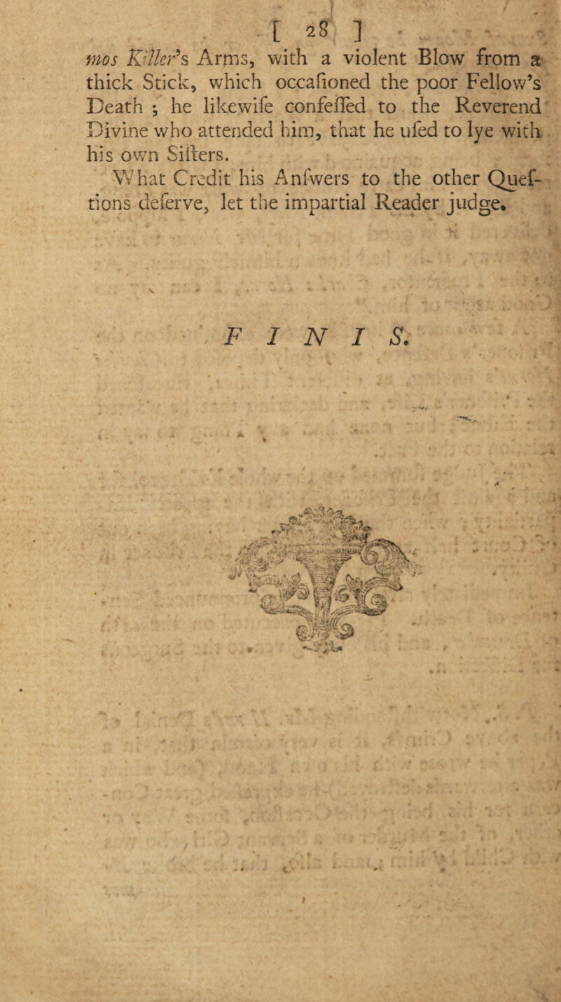 J [ 28 ] mos Killer's Arms, with a violent Blow from a thick Stick, which occafioned the poor Fellow’s Death ; he like wife confeffed to the Reverend Divine who attended him, that he ufed to lye with his ov/n Sifters. What Credit his Anfwers to the other Quef- tions deferve, let the impartial Reader judge. \v > * t 4 * > * j . 4 •: > FINIS. r *• ■* : «... ;•» -* f • T ' i . w.« / \ M. f, ** ' “ . / .’ll, '■ (ft - « i