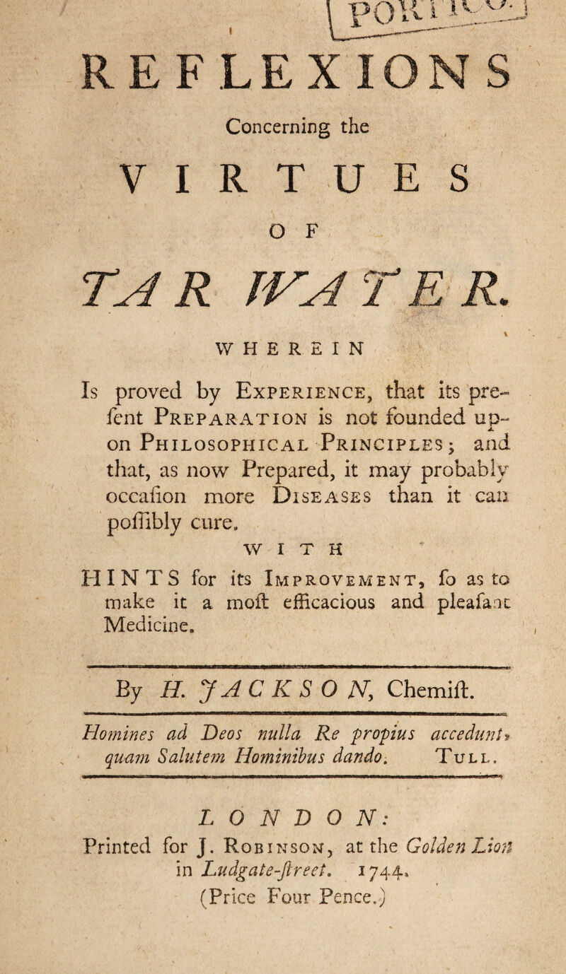 REF LEX ION S Concerning the VIRTUES O F TAR JVATER. WHEREIN Is proved by Experience, that its pre~ fcnt Preparation is not founded up¬ on Philosophical Principles ; and that, as now Prepared, it may probably occaiion more Diseases than it can poffibly cure, WITH HINTS for its Improvement, fo as to make it a molt efficacious and pleafaot Medicine. Ey H, JAC KSO jV, Chemift. Homines ad Deos nulla Re propius accedant* quam Salutem Hominibus dando. Tull. LONDON: Printed for J. Robinson, at the Golden Lion in Ludgate-Jlreet. 1744, (Price Four Pence.)