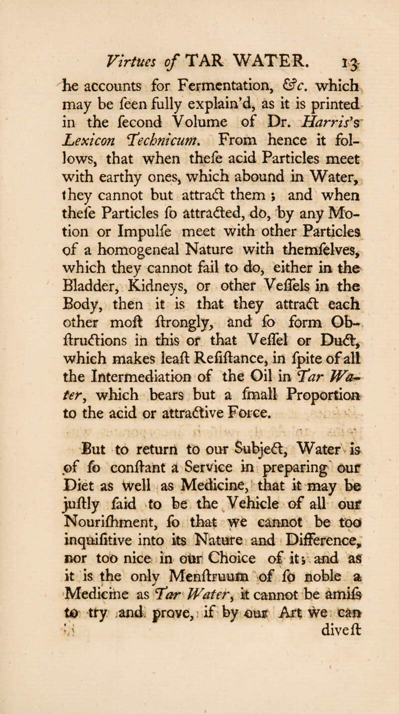 he accounts for Fermentation, &c. which may be feen fully explain’d, as it is printed in the fecond Volume of Dr. Harris's Lexicon L’echnicum. From hence it fol¬ lows, that when thefe acid Particles meet with earthy ones, which abound in Water, they cannot but attract them ; and when thele Particles fo attracted, do, by any Mo¬ tion or Impulfe meet with other Particles of a homogeneal Nature with themfelves, which they cannot fail to do, either in the Bladder, Kidneys, or other Veflels in the Body, then it is that they attract each other moft ftrongly, and fo form Ob- ftrudtions in this or that Veffel or Dudt, which makes leaft Refiftance, in fpite of all the Intermediation of the Oil in Tar Wa¬ ter , which bears but a fmall Proportion to the acid or attradtive Force. 1 ; t « . '• ■■); P < ■ '1r But to return to our Subjedl, Water is of fo conftant a Service in preparing our Diet as Well as Medicine,* that it may be juftly faid to be the Vehicle of all our Nourilhment, fo that we cannot be too inquifitive into its Nature and Difference, nor too nice in otir Choice of its and as it is the only Menftruuna of fo noble a Medicine as T’ar Water% it cannot be amifs to try ;and prove,; if by out Art Wei can dive ft