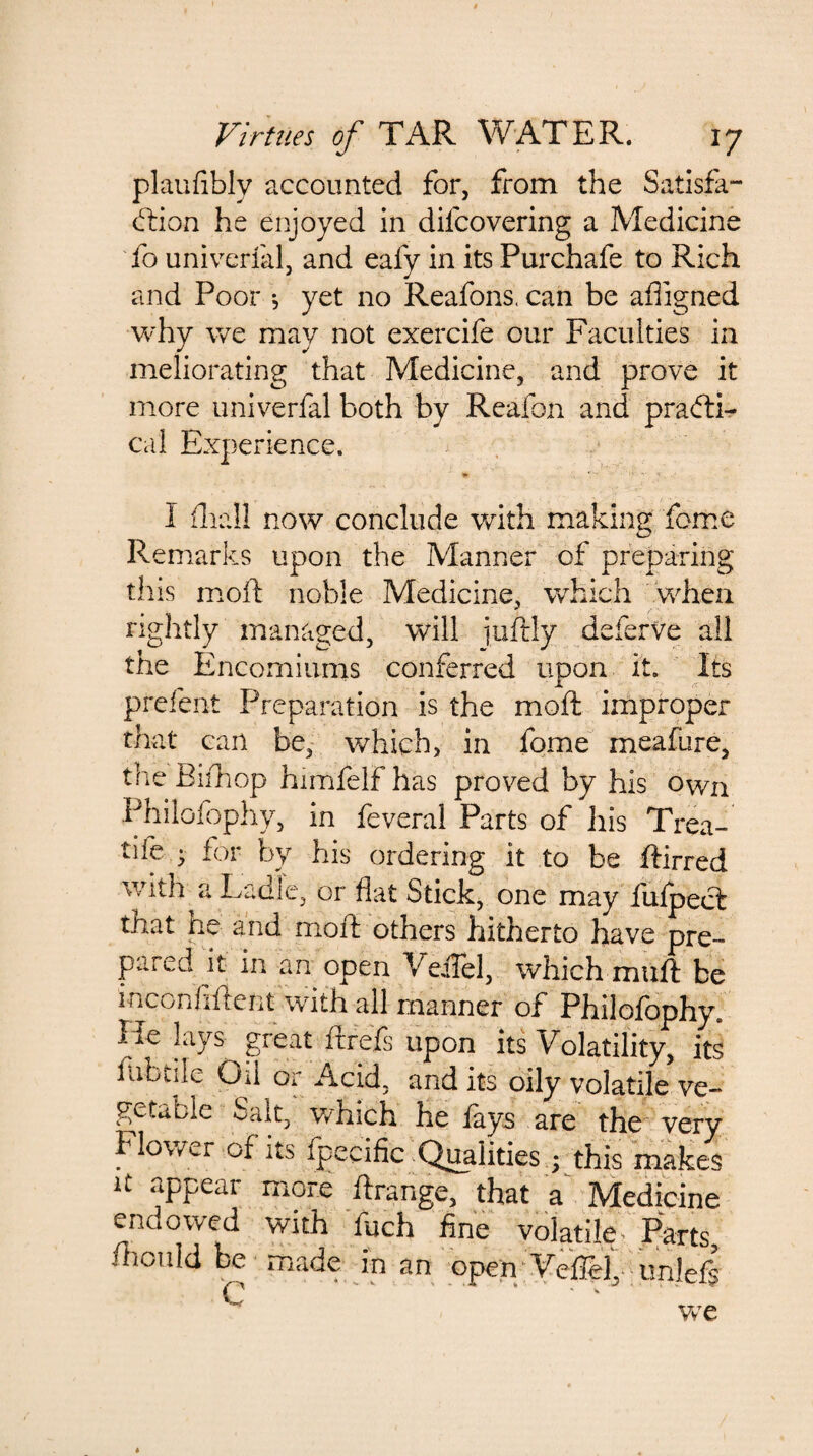 plaufibly accounted for, from the Satisfa¬ ction he enjoyed in difcovering a Medicine To univerfal, and eafy in its Purchafe to Rich and Poor *, yet no Reafons. can be afiigned why we may not exercife our Faculties in meliorating that Medicine, and prove it more univerfal both by Reafon and practi¬ cal Experience. * ' ■ • i V -I • ; . I fliall now conclude with making feme Remarks upon the Manner of preparing this moft noble Medicine, which when rightly managed, will juftly deferve all the Encomiums conferred upon it. Its prelent Preparation is the moft improper that can be, which, in fome meafure, the Biihop himfelf has proved by his Own Philoiophy, in feveral Parts of his Trea- tife • for by his ordering it to be ftirred with a Ladle, or flat Stick, one may fulpect that he and moft others hitherto have pre~ pared it in an open VeiTel, which muft be inconfiftent with all manner of Philofophy. lie lays great it re Is upon its Volatility, its fubtile Oil or Acid, and its oily volatile ve¬ getable Salt, which he fays are the very Flower of its fpecific Qualities;i this make's it appear more ftrange, that a Medicine endowed with luch fine volatile- Parts, Aon Id be made in an open VeiTei,- -imlefs C ‘