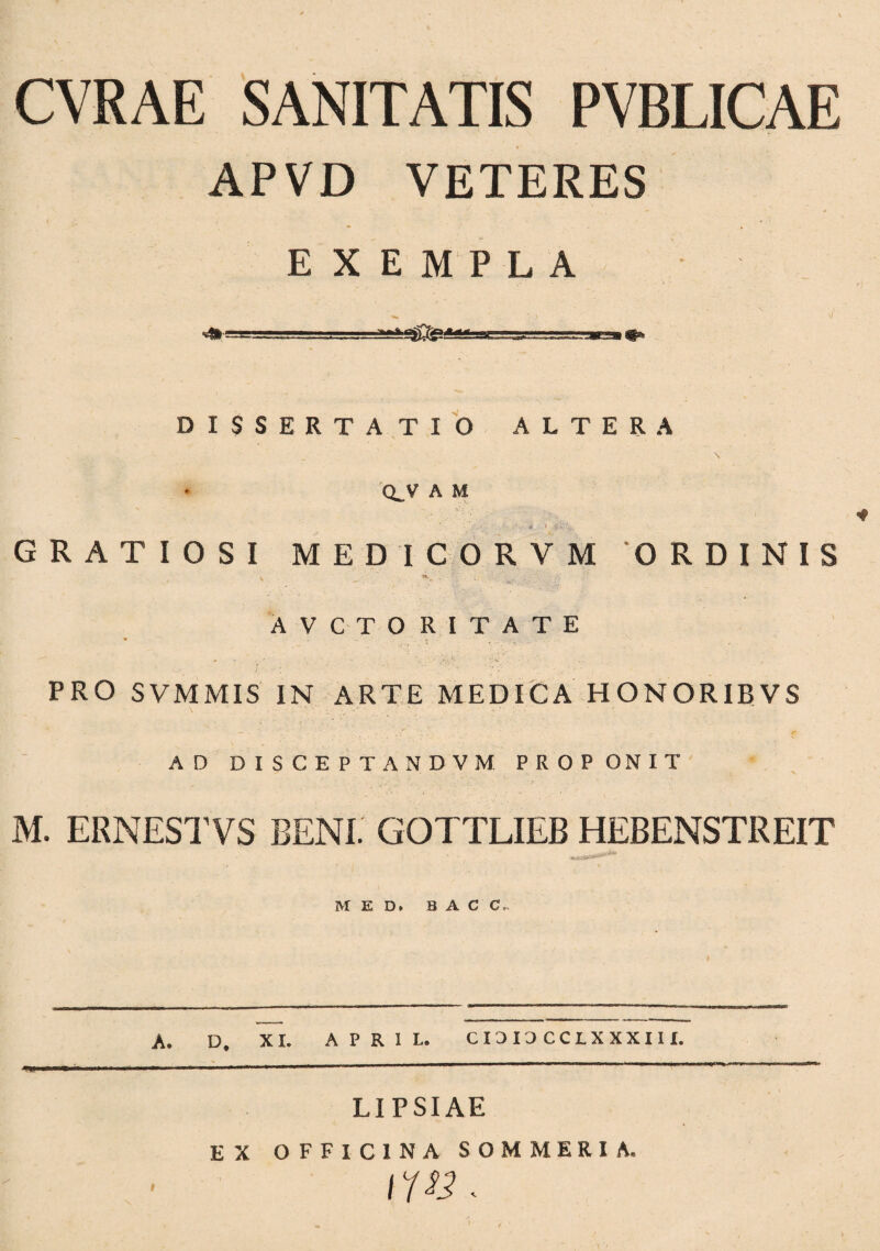 CVRAE SANITATIS PVBLICAE APVD VETERES EXEMPLA DISSERTATIO ALTERA Q^V A M * ' *>•' V.. GRATIOSI MEDICORVM 'ORDINIS v ^ ,V. AVCTORITATE * - . - - » - <• s ■ - ' - ' ‘.-v . PRO SVMMIS IN ARTE MEDICA HONORIBVS AD DISCEPTANDVM PROPONIT M. ERNESTVS BENE GOTTLIEB HEBENSTREIT MED. B A C C. A. D, XI. APRIL. CI3I3CCLXXXIH. LIPSIAE EX OFFICINA SOMMERI A.