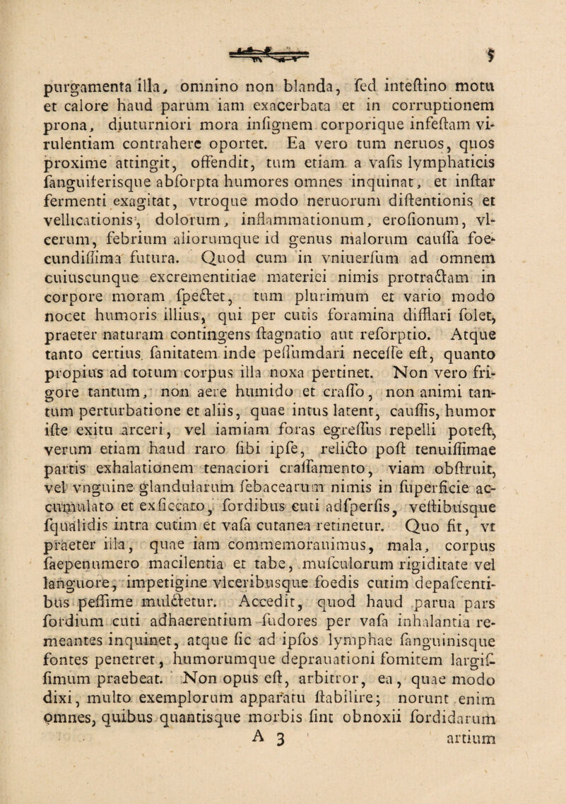 purgamenta'illa, omnino non blanda, fed inteftino motu et calore haud parum iam exacerbata et in corruptionem prona, diuturniori mora infignem corporique infeftam vi¬ rulentiam contrahere oportet. Ea vero tum neruos, quos proxime attingit, offendit, tum etiam a vafis lymphaticis fanguiferisque abforpta humores omnes inquinat, et inftar fermenti exagitat, vtroque modo nemorum diftentionis et vellicationis', dolorum, inflammationum, eroflonum, vl- eerum, febrium aliorumque id genus malorum cauffa foe* eundiffima futura. Quod cum in vniuerfum ad omnem cuiuscunque excrementmae materiei nimis protra&am in corpore moram fpeftet, tum plurimum et vario modo nocet humoris illius, qui per cutis foramina difflari folet, praeter naturam contingens ftagnatio aut reforptio. Atque tanto certius, fanitatem inde peflumdari neceffe eft, quanto propius ad totum corpus illa noxa pertinet. Non vero fri¬ gore tantum, non aere hiunido et craffo , non animi tan¬ tum perturbatione et aliis, quae intus latent, cauflis, humor ifte exitu arceri, vel iamiam foras egreffus repelli poteft, verum etiam haud raro (ibi ipfe, relicto pofi tenuiffimae partis exhalationem tenaciori craffamento, viam ohftruit, vel vnguine glandularum febacearam nimis in fuperflcie ac¬ cumulato et exficeato, fordibus cuti adfperfis, veftibusque fqualidis intra cutim et vafa cutanea retinetur. Quo fit, vt praeter illa, quae iam commemorauimus, mala, corpus faepenumero macilentia et tabe, .multiflorum rigiditate vel languore,, impetigine vlceribusque foedis cutim depafcenti- bus peflime muldfetur. Accedit, quod haud parua pars fordium cuti adhaerentium fudores per vafa inhalantia re¬ meantes inquinet, atque fic ad ipfos lymphae fanguinisque fontes penetret, humorumque deprauationi fomitem largif. fimum praebeat. Non opus eft, arbitror, ea, quae modo dixi, multo exemplorum apparatu ftabilire; norunt enim pmnes, quibus quantisque morbis fine obnoxii fordidarum A 3 1 artium