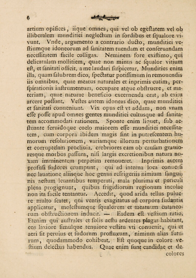 artium opifices, iique omnes, qui vel ob egeftatem vel ob illiberalem munditiei negle&um in fordibus et fqualore vi¬ vunt* Vnde, argumento a contrario ducfo, munditiei ve- ftiumque idoneorum ad fanitatem tuendam et conferuandam -neceffitatem facile colligas. Neminem fore exiftimo, qui delicatulam mollitiem, quae non minus ac fqualor vitium eft, et fanitati officit, a me laudari fufpicetur. Mundities enim illa, quam falubrem dico, fpe&atur potiffimuminremouendis iis omnibus, quae meatus naturales et inprimis cutim, per- fpirationis inftrumentum, occupare atque obftruere, et ma¬ teriam, quae naturae beneficio excernenda erat, ab exitu arcere poliunt. Veftes autem idoneas dico, quae munditiei et fanitati conneniunt. Vix opus eft vt addam, non vnam efte pofle apud omnes gentes munditiei cultusque ad fanita¬ tem accommodati rationem. Sponte enim liquet, fub ae- fluante feruidoque coelo maiorem efle munditiei neceffita¬ tem, cum corpora ibidem magis fint in putrefcentem hu¬ morum refoliuionem, variamque illorum perturbationem et corruptelam prOcliuia, crebriores eam ob caufam grauio- resque morbos pafiura, nili largis excretionibus natura no¬ scam imminentem perpetim remoneret. Inprimis aiuem profufi fu do res erumpunt, qui ad interna loca conuerfi nec lauatione aliisque hoc genus refrigeriis nimium fangui- nis aeftum leuantibus temperati, mala plurima et periculi plena progignunt, quibus frigidiorum regionum incolae non ita facile tentantur. Accedit, quod arida tellus pulue- re multo featet, qui ventis exagitatus ad corpora fudantia applicatur, moleftumque fqualorem et meatuum cutaneo- •rum obftriiftionem inducit. — Eadem eft veftium ratio. Etenim qui auftrales et folis aeftu ardentes plagas habitant, eos laxiore fimulque tenuiore veftitu vti conuenit, qui et aeri lit peruius et fudorum profluxum, nimium alias futu¬ rum, quodammodo cohibeat. Eft quoque in colore ve¬ ftium dele£ius habendus. Quae enim fiant candidae et de* ’ . colores