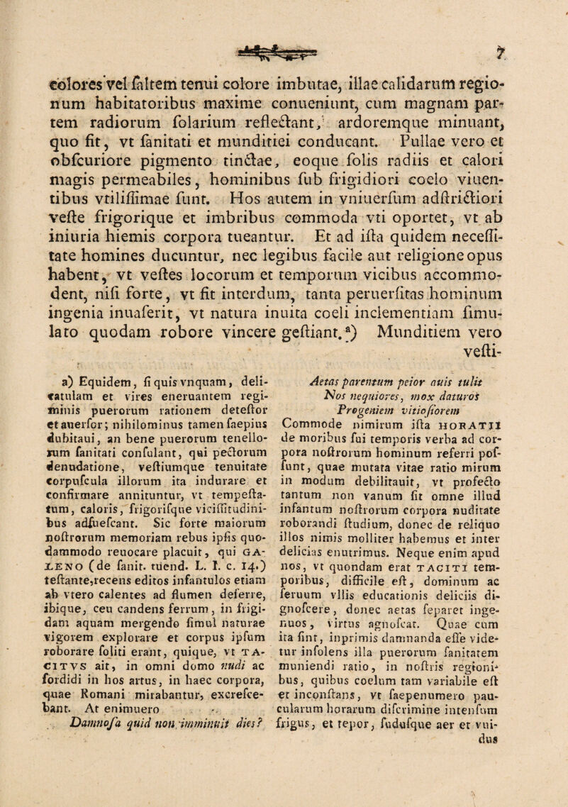 colores vel faltern tenui colore imbutae, illae calidarum regio¬ num habitatoribus maxime conueniunt, cum magnam par» tem radiorum folarium refleftant/ ardoremque minuant, quo fit, vt fanitati et munditiei conducant. Pullae vero et obfcuriore pigmento tin$ae, eoque folis radiis et calori magis permeabiles, hominibus fub frigidiori coelo viuen- tibus vtiliffimae funt. Hos autem in vniuerfum adftriftiori vefte frigorique et imbribus commoda vti oportet, vt ab iniuria hiemis corpora tueantur. Et ad ifta quidem neceffi- tate homines ducuntur, nec legibus facile aut religione opus habent, vt veftes locorum et temporum vicibus accommo¬ dent, nifi forte, vt fit interdum, tanta peruerfitas hominum ingenia inuaferit, vt natura inuita coeli inclementiam fimil¬ lato quodam robore vincere geftiant.*) Munditiem vero vefti- »- • V • J a) Equidem, fi quis vnquam, deli- Aetas parentum peior nuis tulit catulam et vires eneruantem regi- Nos nequiores, mox daturos «linis puerorum rationem deteftor Progeniem vitiofiorem etanerfor; nihilominus tamen faepius Commode nimirum ifta hopatji dubitaui, an bene puerorum tenello- de moribus fui temporis verba ad cor- rum fanitati confulant, qui peclorum pora noftrorum hominum referri pof- denudatione, veftiumque tenuitate funt, quae mutata vitae ratio mirum corpufcula illorum ita indurare et in modum debilitauit, vt profeclo confirmare annituntur, vt tempefta- tantum non vanum fit omne illud tum, caloris, frigorifque'viciffitudini- infantum noftrorum corpora nuditate bus adfiiefcant. Sic forte maiorum roborandi ftudium, donec de reliquo noftrorum memoriam rebus ipfis quo- illos nimis molliter habemus et inter dammodo reuoeare placuit, qui ga- delicias enutrimus. Neque enim apud xeno (de fanit. tUend. L. I. c. 14.) nos, vt quondam erat taciti tem- teftante,recens editos infantulos etiam poribus, difficile eft, dominum ac ab vtero calentes ad flumen deferre, feruum vilis educationis deliciis di- ibique, ceu candens ferrum, infligi- gnofcere, donec aetas feparet inge- dam aquam mergendo fimul naturae nuos, virtus agnofcat. Quae cum vigorem explorare et corpus ipfum ita fint, inprimis damnanda efle vide- roborare fojiti erant, quique, vt ta- tur infolens illa puerorum fanitatem citvs ait, in omni domo nudi ac muniendi ratio, in noftris reglonb fordidi in hos artus, in haec corpora, bus, quibus coelum tam variabile eft quae Romani mirabantur, excrefce- etinconftans, vt faepenumero pau- bant. At enimuero *, cularum horarum difcvimine intenfum Damnofa quid noti imminuit dies? frigus, et repor, fudufque aer et vui- dus