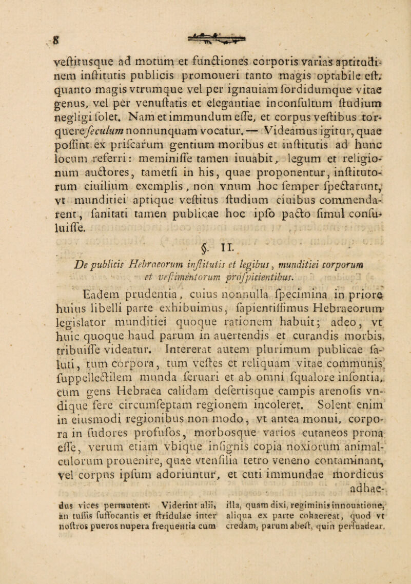 veftitusque ad motum et fundiones corporis varias aptitudi- nem inftitutis publicis promoneri tanto magis optabile eft, quanto magis vtrumque vel per ignauiam fordidumque vitae genus, vel per venuftatis et elegantiae inconfultum ftudium negligi lolet. Nam et immundum effe, et corpus veftibus tor- quQvefeculum nonnunquam vocatur, — Videamus igitur, quae poflint ex prifcarum gentium moribus et inftitutis ad hunc locum referri: meminifle tamen iuuabit, legum et religio¬ num auctores, tametft in his, quae proponentur, inftituto- rum ciuilium exemplis, non vnum hoc femper fpe&arunt,- vt munditiei aptique veftitus ftudium ciuibus commenda¬ rent, fanitati tamen publicae hoc ipfo pafto ftmul confu- lui fle. §. ir.. - - De publicis Hebraeorum inJUtutis et legibus, munditiei corporum et ve [liment orum profpicientibus. Eadem prudentia, cuius nonnulla fpecimina in priore huius libelli parte exhibuimus, fapientiffimus Hebraeorum- legislator munditiei quoque rationem habuit; adeo, vt huic quoque haud parum in auertendis et curandis morbis, tribuifle videatur. Intererat autem plurimum publicae la- luti, tum corpora, tum veftes et reliquam vitae communis fup pelleftilem munda feruari et ab omni fqualore infontia,. cum gens Hebraea calidam defertisque campis arenofis vn- dique fere circumfeptam regionem incoleret. Solent enim in eiusmodi regionibus non modo, vt antea monui, corpo¬ ra in fudores profufos, morbosque varios cutaneos prona efle, verum etiam vbique inflgnis copia noxiorum animal- culorum prouenire, quae vtenfilia tetro veneno contaminant, vel corpus ipfum adoriuntur, et cuti immundae mordicus adhac-. dus vices permutent. Viderint alii, illa, quam dixi, regiminis innouatione, an tuitis fuftocantis et ftridulae inter aliqua ex parte cohaereat, quod vt nothos pueros nupera frequentia cum credam, parum abert, quin perfuadear.