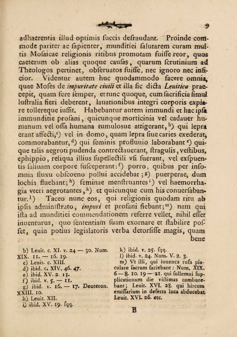 adhaerentia illud optimis fuccis defraudant. Proinde com¬ mode pariter ac fapienter, munditiei falutarem curam mul¬ tis Mofaicae religionis ritibus promotam fuiffe reor, quos caeterum ob alias quoque caufas, quarum fcrutinium ad Theologos pertinet , obferuatos fuiffe, nec ignoro nec mfr cior. Videntur autem huc quodammodo facere omnia* quae Mofes de impuritate ciuili et illa fic difta Leuitica prae¬ cepit, quam fere femper, et tunc quoque, cum facrificia fimul luftralia fieri deberent, lauationibus integri corporis expk« re tollereque iuffit. Habebantur autem immundi et hac iplk immunditie profani, quicunque morticinia vel cadauer htir manum vel offa humana tumulosue attigerant,b) qui lepra erant affefti,0) vel in domo, quam lepra fiuecaries exederat* commorabantur,d) qui feminis profluuio laborabant6) qui¬ que talis aegroti pudenda contre&auerant, ftragulis, veftibus, ephippio, reliqua illius fupelleflili vfi fuerant, vel exfpuen- tis faliiiam corpore fufceperant:f) porro, quibus per info- mnia fluxu obfcoeno pollui accidebat ;£) puerperae, dum lochia fluebant ; h) feminae menftruantes *) vel haemorrha¬ gia vteri aegrotantes,11) et quicunque cum hisconuerfaban* tur.*) Taceo nunc eos, qui religionis quodam ritu ab ipfis admihiftrato, impuri et profani fiebant;m) nam qui ifta ad munditiei commendationem referre vellet, nihil effer inuenturus, quo fententiam fuam exornare et ftabilire pof fet, quin potius legislatoris verba detorfiffe magis,, quam bene b) Leuit. c. XI. v. 24 — $0. Num. k) ibid. v. 2?. fqq. XIX. II. — 16. 19. 1) ibid. v. 24. Num. V. 2. 3. c) Leuit. c. XIII. m) Vt illi, qui iuuenca rufa piV d) ibid. c* XIV. 46. 47. culare facrum faciebant: Num. XIX. e) ibid. XV. 2. 15. 6— 8- io. 19 — 31. qui follemni fup« f) ibid. v. 5.- II. plicatiomim die viUimas combure» 2;) ibid. v. 16. — 17. Deuteron. bant; Leuit. XVI. 28. qui hircum XXIII. 10. emiffarium in deferta loca abducebat h) Leuit. XII. Leuit. XVI. 26. etc. Q ibid. XV. 19- B