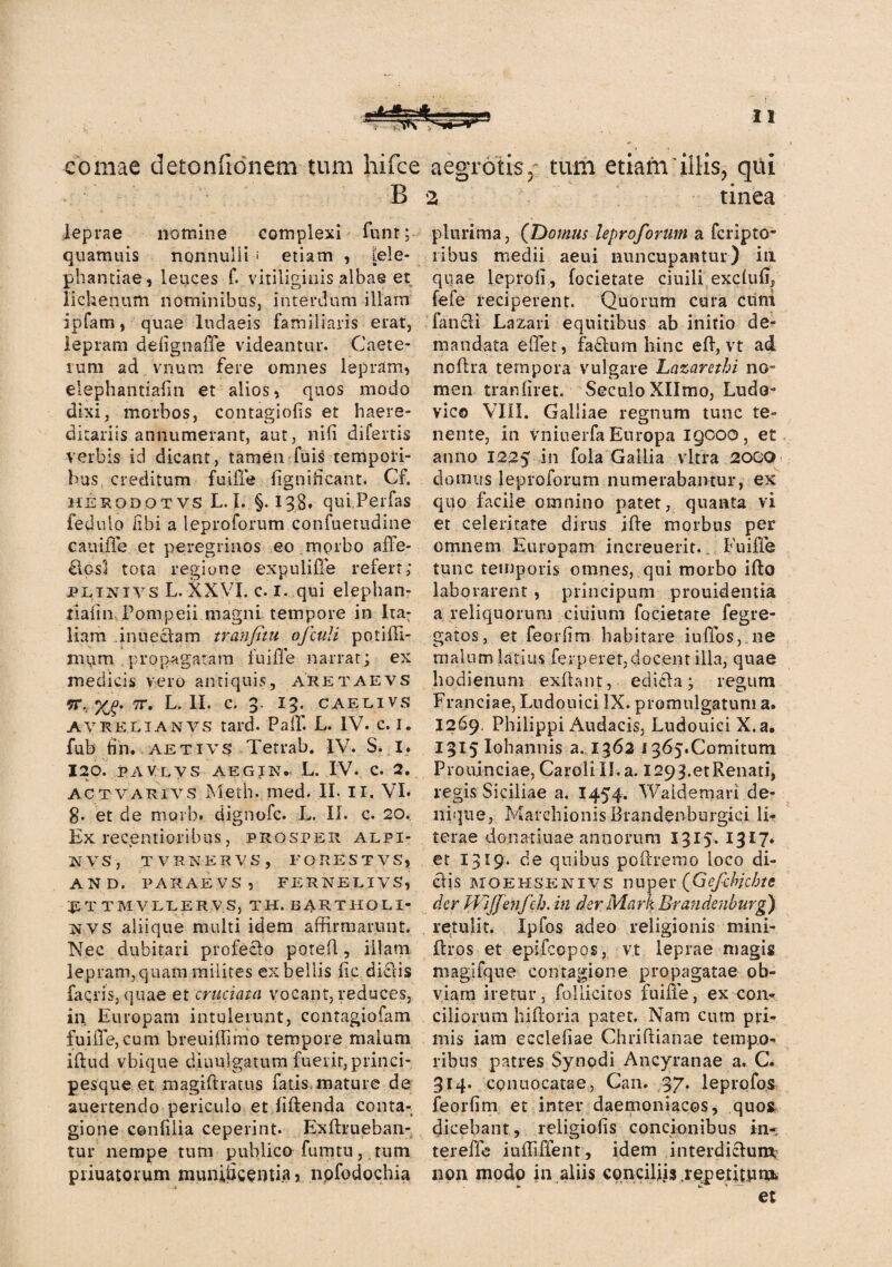 comae detonfionem tum hifce aegrotis» tum etiam‘illis, qui B a tinea leprae nomine complexi funt; quamuis nonnulli i etiam , [ele¬ phantiae , leuces f. vitiliginis albas et lichenum nominibus, interdum illam ipfam, quae ludaeis familiaris erat, lepram defignafle videantur. Caete- lum ad vnura fere omnes lepram, elephantiafin et alios, quos modo dixi, morbos, contagiofis et haere- ditariis annumerant, aut, nili difertis verbis id dicant, tamen fuis tempori¬ bus creditum fuiffe fignificant. Cf. herodotvs L. I. §. 138. qui Perfas fedulo libi a leproforum confuetudine cauiffe et peregrinos eo morbo affe- £1gs1 tota regione expuliffe refert; pltnivs L. XXVI. c. 1. qui elephan- tiaiin Pompeii magni tempore in Ita: liam in u edam tranfitu ofculi poti Ul¬ mum propagatam fuifle narrat; ex medicis vero antiquis, aretaevs 91*,. %£. 7T. L. II. C. 3. 13. CAELIVS AVRElianvs tard. Pali. L. IV. c. I. fub tin* aetivs Tetrab. IV. S. I. 120. paylvs aegik. L. IV. c. 2. * .• , v _ act varivs Meth. med. II. II. VI. 8» et de morb. dignofc. L. II. c. 20. Ex recentioribus, prosper alpi- KVS, TVRKERVS, FORESTVS, AND. PARAEVS , FERNELIVS, 45 T TMVLLERV.S, TH. EARTHOLI- NVS aliique multi idem affirmarunt. Nec dubitari profecto poted, illam lepram, quam milites ex bellis fic dictis facris, quae et cruciata vocant, reduces, in Europam intulerunt, contagiofam fuiffe,cum breuiffimo tempore malum illud vbique diuulgatum fuerit, princi¬ pesque et magidratus fatis mature de auertendo periculo et fidenda conta¬ gione confilia ceperint. Exdrueban- tur nempe tum publico fu tritu, tum piiuatorum munificentia, nofodochia plurima, (Domus leproforum a fcripto- libus medii aeui nuncupantur) in quae leproll, focietate ciuili exclufi, fele reciperent. Quorum cura cuni fanet i Lazari equitibus ab initio de¬ mandata effet, fadum hinc ed, vt ad no (Ira tempora vulgare Lazarethi no¬ men tranfiret. SeculoXIImo, Ludo- vico VIII. Galliae regnum tunc te¬ nente, in vniuerfa Europa igooo, et anno 1225 in fola Gallia vitra 2000 domus leproforum numerabantur, ex quo facile omnino patet, quanta vi et celeritate dirus iffe morbus per omnem Europam increuerit.. Fuiffe tunc temporis omnes, qui morbo iffo laborarent, principum prouidentia a reliquorum ciuium focietate fegre- gatos, et feorlim habitare iuffos, ne malum latius ferperet, docent illa, quae hodienum exdant, edicta; regum Franciae, Lndouici IX. promulgatum a. 1269. Philippi Audacis, Ludouici X.a. 1315 Iohannis a. 1362 i 365.Comitum Prouinciae, Carolill.a. l293.etRenati, regis Siciliae a. 1454. Waidemari de¬ nique, Marchionis Brandenbnrgici li- terae dona-tiuae annorum 1315. 1317» et 13*9* de quibus podremo loco di¬ ctis MOEHSENivs nuper (Gefdvchte der HlJJenfch. in der Mark Brandenburg) retulit. Ipfos adeo religionis mini- dros et epifcopos, vt leprae magis magifque contagione propagatae ob¬ viam iretur, follicitos fuiffe, ex con¬ ciliorum hifloria patet. Nam cum pri¬ mis iam ecclefiae Chridianae tempo¬ ribus patres Synodi Ancyranae a. C. 314- conuocatae, Can. 37* leprofos feorfim et inter daemoniacos, quos dicebant, religiofis concionibus in- tereffe iuffiffent, idem interdictum, non modo in aliis conciliis .repetitnm, et