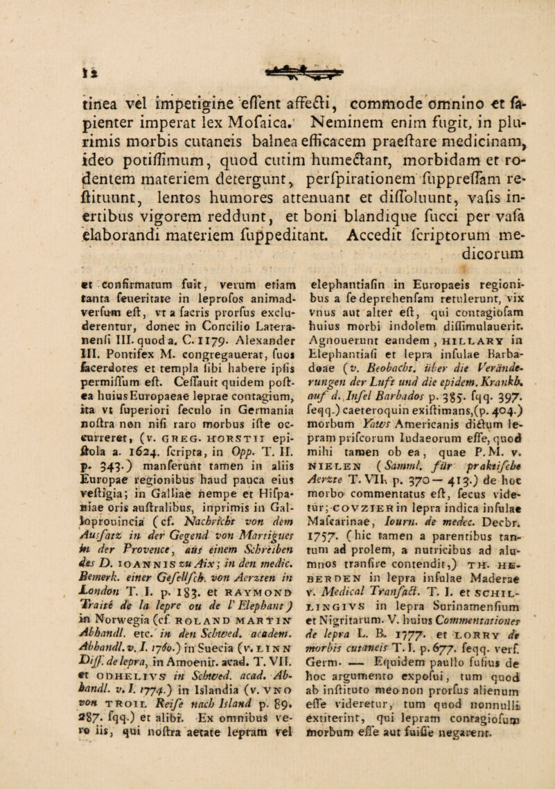 tinea vel impetigine e flent affe&i, commode omnino et fa- pienter imperat lex Mofaica. Neminem enim fugit, in plu¬ rimis morbis cutaneis balnea efficacem praeftare medicinam, ideo potiffimum, quod cutim humedlanr, morbidam et ro¬ dentem materiem detergunt, perfpirationem fuppreffam re- ftitunnt, lentos humores attenuant et diffoluunt, vafis in¬ ertibus vigorem reddunt, et boni blandique fucci per vafa 'elaborandi materiem fuppeditant. Accedit fcriptorum me¬ et confirmatum fuit, verum etiam tanta feueritate in leprofos animad¬ vertam eft, vt a facris prorfus exclu¬ derentur, donec in Concilio Latera- nenli III. quod a. C. 1179. Alexander III. Pontifex M. congrega nerat, fuoi iacerdotes et templa libi habere ipfis permiiTum eft. CeiTaurt quidem poft- «a huius Europaeae leprae contagium, ita vt fuperiori feculo in Germania noftra non nifi raro morbus ifte oc¬ curreret! (v. GREG. HORSTII epi- flola a. 1624. feripta, in Opp. T. II. V* 343-) manferunt tamen in aliis Europae regionibus haud pauca eius veftigia; in Galliae nempe et Hifpa- wiae oris auftralibus, inprimis in Gal- loprouincia (cf. Nacbrfcbt von dem Ausfatz in der Gegend von Martigues in der Provence, aus einem Schrciben des D. 10 annis zu Aix; in den medie. Bemerk. einer Gefellfch. von Aerzten in London T. I. p. 183. et raymond Traite de la lepre ou de V Elephant) in Norwegia (cf. roland mari*in AbhandL etc. in den Scbwed. acadeni. AbhandLv. /. 1760-) in Suecia (r.UNN P)ijj. de lepra, in Amoenir. aead. T. VII. et odhelivs in Selnved. acad. Ab~ batidl. v.I. /774 ) in lslandia (v.vno von troil Reife tiacb lsland p. 89* 287. fqq.) et alibi-'. Ex omnibus ve¬ ro iis, qui noftra aetate lepram vel dicorum elephantiafin in Europaeis regioni¬ bus a fe deprehenfam retulerunt, vix vnus aut alter eft, qui contagiofam huius morbi indolem diflimulauerir. Agnouerunt oandem , hillary in Elepbantiafi et lepra infulae harba- doae (v. Beobacht. uber die Verande- rungen der Luft utid die epidetn. Krankb. auf d. Itifel Barbados p. 3§5. fqq. 397. feqq.) caeteroquin exiftimans,(p. 404.) morbum Yaivs Americanis di dium le¬ pram prifeorum Iudaeorum efle, quod mihi tamen ob ea, quae P. M. v. nielen (Samml. fiir praktifcbe Aertte T. VI1% p. 370 — 413.) de hoc morbo commentatus eft, fecus vide¬ tur; covzierin lepra indica infulae Mafearinae, Iourn. de medec. Decbr. 1757* (hlc f‘arT]en a parentibus tan¬ tum ad prolem, a nutricibus ad alu¬ mnos tranfire contendit,) th. he. berden in lepra infulae Maderae V. Medical Tranfaci. T. I. et schil- eingivs in lepra Surinamenfium et Nigritarum. V. huius Commentationer de lepra L. B. 1777. et lorry de morbis cutaneis T. I. p.677. feqq. verf. Germ. — Equidem paullo futius de hoc argumento expotai, tum quod ab inftituto meo non prorfus alienum efle videretur, tum quod nonnulli extirerint, qui lepram contagiofu® morbum efle aut fuifle negarem.