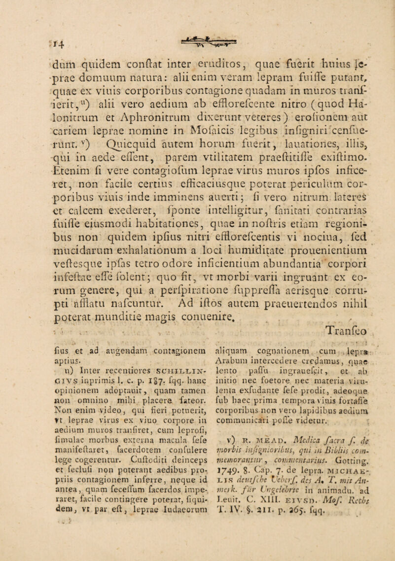 dum quidem confiat inter eruditos, quae fuerit huius [c- ■prae domuum natura: alii enim veram lepram fui fle putant, quae ex viuis corporibus contagione quadam in muros tianf- ierit,11) alii vero aedium ab efflorefcente nitro (quod Ha- lonitrum et Aphronitrum dixerunt veteres) erofionem aut cariem leprae nomine in Mofaicis legibus infigniri cenfue- nint. v) Quicquid autem horum fuerit, lauationes, illis, qui in aede eflent, parem vtilitatem praeftitifle exiftimo. Etenim fi vere contagiofum leprae virus muros ipfos infice¬ ret, non facile certius efficaci usque poterat periculum cor¬ poribus viuis inde imminens auerti; fi vero nitrum lateres ct calcem exederet, fiponte intelligitur, fanitati contrarias fu i fle eiusmodi habitationes, quae in nofiris etiam regioni¬ bus non quidem ipfius nitri efflorefcentis vi nociua, fed mucidarum exhalationum a loci humiditate prouenientium veftesque ipfas tetro odore inficientium abundantia corpori infeffae efle folent; quo fit, vt morbi varii ingruant ex eo¬ rum genere, qui a perfpiratione fupprefla aerisque corru¬ pti afflatu nafcuntur. Ad iftos autem praeuertendos nihil poterat munditie magis conuenire, • ■ , .* Tranfeo lius et ad augendam contagionem aptius. u) Inter recentiores schillin. Givs inpiimis 1. c. p. 1S7. fqq. hanc opinionem adoptauit, quam tamen non omnino mihi placere fateor. Non enim video, qui fieri potuerit, tt leprae virus ex viuo corpore in aedium muros tranfiret, cum leprofi, fimulac morbus externa macula fefe manifeftaret, facerdotem confidere lege cogerentur. Cudc-diti deinceps et fecluli non poterant aedibus pro¬ priis contagionem inferre, neque id antea, quam feceifum facerdos impe¬ raret, facile contingere poterar, fi qui¬ aliquam cognationem cum lepra Arabum intercedere credamus, quae lento paflu ingrauefcit, et ab initio nec foetore nec materia viru¬ lenta exfudante fefe prodit, adeoque fub haec prima tempora viuis fortafle corporibus non vero lapidibus aedium communicari pode videtur. v) R. me ad. Medica facv a f de morbis infi^nioribus, qui in Bibliis coni- memoramur, commentarius. Gotting. 1749* 8- Cap. 7. de lepra, micrae- lis dcutfche Veberf des A* T. rnit An- meik. fur Ungclcbrtc in animadu. ad I.euir. C. Xlil. eivsd. Mof Rccht