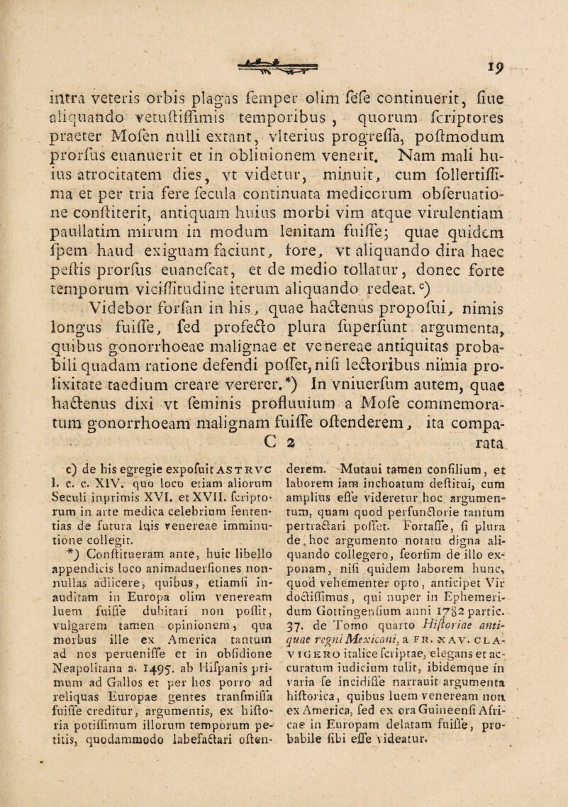 intra veteris orbis plagas femper olim fefe concinuerit, flue aliquando vetuftiffimis temporibus , quorum fcriptores praeter Mofen nulli extant, vlterius progrefla, poftmodum prorfus euanuerit et in obliuionem venerit. Nam mali hu- ius atrocitatem dies, vt videtur, minuit, cum follertiffi- nia et per tria fere fecula continuata medicorum obferuatio- ne confliterit, antiquam huius morbi vim atque virulentiam paullatim mirum in modum lenitam fui fle; quae quidem fpem haud exiguam faciunt, fore, vt aliquando dira haec pefiis prorfus euancfcat, et de medio tollatur, donec forte temporum viciffitudine iterum aliquando redeat.c) Videbor forfan in his, quae hactenus propofui, nimis longus fuifle, fed profefto plura fuperfunt argumenta, quibus gonorrhoeae malignae et venereae antiquitas proba¬ bili quadam ratione defendi poffeqnifi lectoribus nimia pro¬ lixitate taedium creare vererer/) In vniuerfum autem, quae ha£tenus dixi vt feminis profluuium a Mofe commemora¬ tum gonorrhoeam malignam fuifle offenderem, ita compa- C 2 rata c) de his egregie expofuit AStrvc 1. c. c. XIV. quo loco etiam aliorum Seculi inprimis XVI, et XVII. fcripto- rum in arte medica celebrium fenten- tias de futura luis venereae imminu¬ tione collegit. *) Conftitueram ante, huic libello appendicis loco animaduerliones non¬ nullas adiicere, quibus, etiamii in¬ auditam in Europa olim veneream luem fuifle dubitari non poflit, vulgarem tamen opinionem, qua morbus ille ex America tantum ad nes perueniffe et in obfidione Neapolitana a. I495. ab Hifpanis pri¬ mum ad Gallos et per hos porro ad reliquas Europae gentes tranfmifia fuifle creditur, argumentis, ex hifto- ria potiffimum illorum temporum pe¬ titis, quodammodo labefaftari offen¬ derem. Mutaui tamen confilium, et laborem iam inchoatum deftitui, cum amplius efle videretur hoc argumen¬ tum, quam quod perfunclorie tantum pertra£fari poffet. Fortafle, fi plura de,hoc argumento notatu digna ali¬ quando collegero, feorfim de illo ex¬ ponam, nili quidem laborem hunc, quod vehementer opto, anticipet Vir docfifiimus, qui nuper in Ephemeri¬ dum Gottingenfium anni I7g2partic. 37. de Torno quarto Hiftoriae anti¬ quae regni Me xicani, a fr. xav. cla¬ vigero italicefcriptae, elegans et ac¬ curatum iudiciuni tulit, ibidemque 111 varia fe incidifie narrauit argumenta hiftorica, quibus luem veneream non ex America, fed ex ora Guineenfi Afri¬ cae in Europam delatam fuifle, pro¬ babile fibi efle videatur.