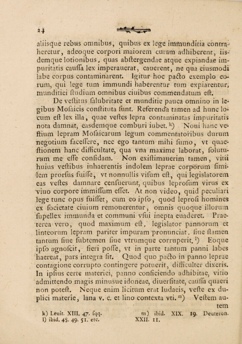 *4 aliisque rebus omnibus, quibus ex lege immunditia contra heretur, adeoque corpori maiorem curam adhiberent, iis- demque lotionibus, quas abftergendae atque expiandae im¬ puritatis caufla lex imperauerat, cauerent, ne qua eiusmodi labe corpus contaminarent. Igitur hoc pa&o exemplo eo¬ rum, qui lege tum immundi haberentur tum expiarentur, munditiei (ludium omnibus ciuibus commendatum eft. De veftitus (alubritate et munditie pauca omnino in le¬ gibus Mofaicis conftituta funt. Referenda tamen ad hunc lo- cum eft lex illa, quae veftes lepra contaminatas impuritatis nota damnat, easdemque comburi iubet. u) Noui hanc ve- ftium lepram Mofaicarum legum commentatoribus durum negotium faceflere, nec ego tantum mihi fumo, vt quae- ftionem hanc difficultate, qua vna maxime laborat, folutu¬ rum me efte confidam. Non exiftimauerim tamen, vitii huius veftibus inhaerentis indolem leprae corporum fimi- lem prorfus fuiife, vt nonnullis vifum eft, qui legislatorem eas veftes damnare cenfuerunr, quibus leprofum virus ex viuo corpore immifllim eftet. At non video, quid peculiari lege tunc opus fuiflet, cum eoipfo, quod leprofi homines ex focietate ciuium remouerentur, omnis quoque illorum fupellex immunda et communi vfui inepta euaderet. Prae¬ terea vero, quod maximum eft/ legislator pannorum et linteorum lepram pariter impuram pronunciat, line flamen tantum fiue fubtemen (iue vtrumque corruperit.}) Eoque ipfo agnofeit, fieri poffe, vt in parte tantum panni labes haereat, pars integra fit. Quod quo pacto in panno leprae contagione corrupto contingere potuerit, difficulter dixeris. In ipfius certe materiei, panno conficiendo adhibitae, vitio admittendo magis minusue idoneae, diuerfitate, caufla quaeri non poteft. Neque enim licitum erat Iudaeis, vefte ex du¬ plici materie, lana v. c. et lino contexta vti.m) Veftem au¬ tem m) ibid. XIX. 19* Deuteron. XXII. 11. k) Leuit. XIII. 47. fqq. l) ibid. 4$. 49. 51. ere.