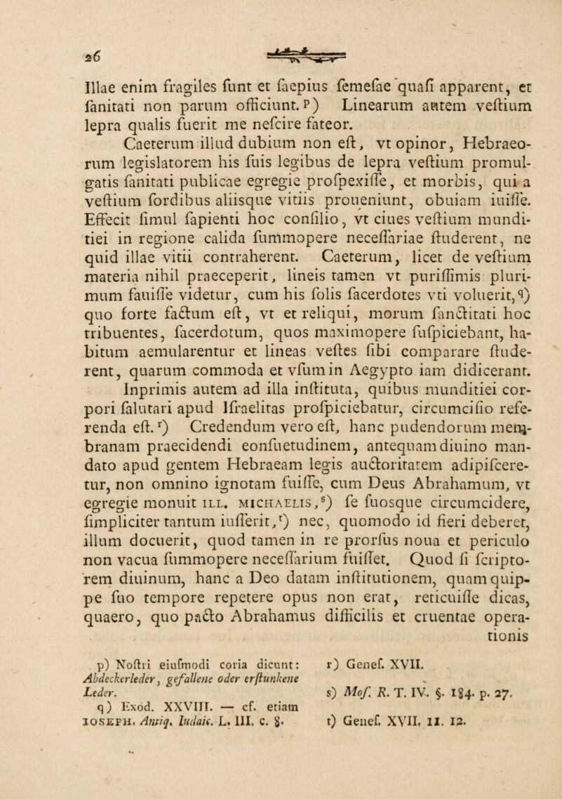 Illae enim fragiles funt et faepius femefae quafi apparent, et fanitati non parum officiunt.?) Linearum autem veftium lepra qualis fuerit me nefcire fateor. Caeterum illud dubium non eft, vt opinor, Hebraeo¬ rum legislatorem his fuis legibus de lepra veftium promul¬ gatis fanitati publicae egregie profpexiffe, et morbis, qui a veftium fordihus aliisque vitiis proueniunt, obuiam iuiffe. Effecit fimul fapienti hoc coniilio, vt ciues veftium mundi¬ tiei in regione calida fummopere neceffariae ftuderent, ne quid illae vitii contraherent. Caeterum, licet de veftium materia nihil praeceperit, lineis tamen vt puriffimis pluri¬ mum fauiffe videtur, cum his folis facerdotes vti voluerit, quo forte faftum eft, vt et reliqui, morum fanclitati hoc tribuentes, facerdotum, quos maximopere fufpiciebant, ha¬ bitum aemularentur et lineas veftes fibi comparare ftude¬ rent, quarum commoda et vfumin Aegypto iam didicerant. Inprimis autem ad illa inftituta, quibus munditiei cor¬ pori falutari apud Ifraelitas profpiciebatur, circumcido refe¬ renda eft.r) Credendum vero eft, hanc pudendorum men*- branam praecidendi eonfuetudinem, antequam diuino man¬ dato apud gentem Hebraeam legis auftoriratem adipifcere- tur, non omnino ignotam fuiffe, cum Deus Abrahamum, vt egregie monuit ill. michaelis,s) fe fuosque circumcidere, fimpliciter tantum iufferit/) nec, quomodo id fieri deberer, illum docuerit, quod tamen in re prorfus noua et periculo non vacua fummopere neceffarium fuiftet. Quod fi fcripto- rem diuinum, hanc a Deo datam inftitutionem, quam quip¬ pe fuo tempore repetere opus non erat, reticuifle dicas, quaero, quo paclo Abrahamus difficilis et cruentae opera¬ tionis q) Exod. XXVIII. — cf. etiam p) Noftri eiufmodi coria dicunt: Abdeckerleder, gef'aliene oder erftutikene Leder. r) Genef. XVII. s) Mof. R. T. IV. §. 184' p. 27.