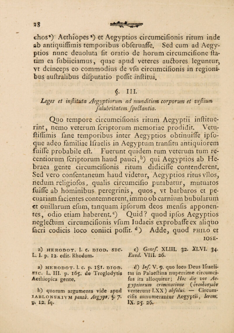 28 itfeA chos*) Aethiopes *) et Aegyptios circumcifionis ritum inde ab antiquiffimis temporibus obferuafle. Sed cum ad Aegy¬ ptios nunc deuoluta fit oratio de horum circumcifione fta- tim ea fubiiciamus, quae apud veteres auftores leguntur, vt deinceps eo commodius de vfu circumcifionis in regioni¬ bus auftralibus dilputatio poffit inftitui. III- Leges et inftituta Aegyptiorum ad munditiem corporum et vejlium falubritatem fpectantia. Quo tempore circumcifionis ritum Aegyptii inftitue- rint, nemo veterum fcriptorum memoriae prodidit. Vetu- ftiflimis fane temporibus inter Aegyptios obtinuiffe ipfo- que adeo familiae Ifraelis in Aegyptum tranfitu antiquiorem fuifle probabile efi. Fuerunt quidem tum veterum tum re- cenfiorum fcriptorum haud pauci,b) qui Aegyptios ab He¬ braea gente circumcifionis ritum didicifle contenderent* Sed vero confentaneum haud videtur, Aegyptios ritus vllos, nedum religiofos, qualis circumcifio putabatur, mutuatos fuifle ab hominibus peregrinis, quos, vt barbaros ct pe¬ cuariam facientes contemnerent, immo ob carnium bubularum ct ouillarum efum, tanquam ipforum deos menfis apponen¬ tes, odio etiam haberent.0) Quid? quod ipfos Aegyptios negle&um circumcifionis vfum Iudaeis exprobafleex aliquo facri codicis loco coniici poflit. d) Adde, quod philo et IOSE- Z) HERODOT. I. C. DIOD. SIC. L. I. p. 12. edit. Rhodom. a) HERODOT. 1. C. p. I8t. DIOD. sic. L. III. p. 165. de Troglodytis Aethiopica gente. b) quorum argumenta vide apud iablonskivm paiitb. Aegypt. §• 7* y. 12. fq. c) Gene/. XLIII. 32. XLVI. 34. Exocl. VIII, 26, d) h/ V. 9. quo loco Deus Ifraeli- tas in Palaeftina nuperrime circumci* fos ita alloquitur; Hac die vos Ae¬ gyptiorum criminatione {cveihicry.cv verterunt LXX ) abfolui. — Circum- cifis annumeramur Aegyptii, Ierern. IX. 25. 26.