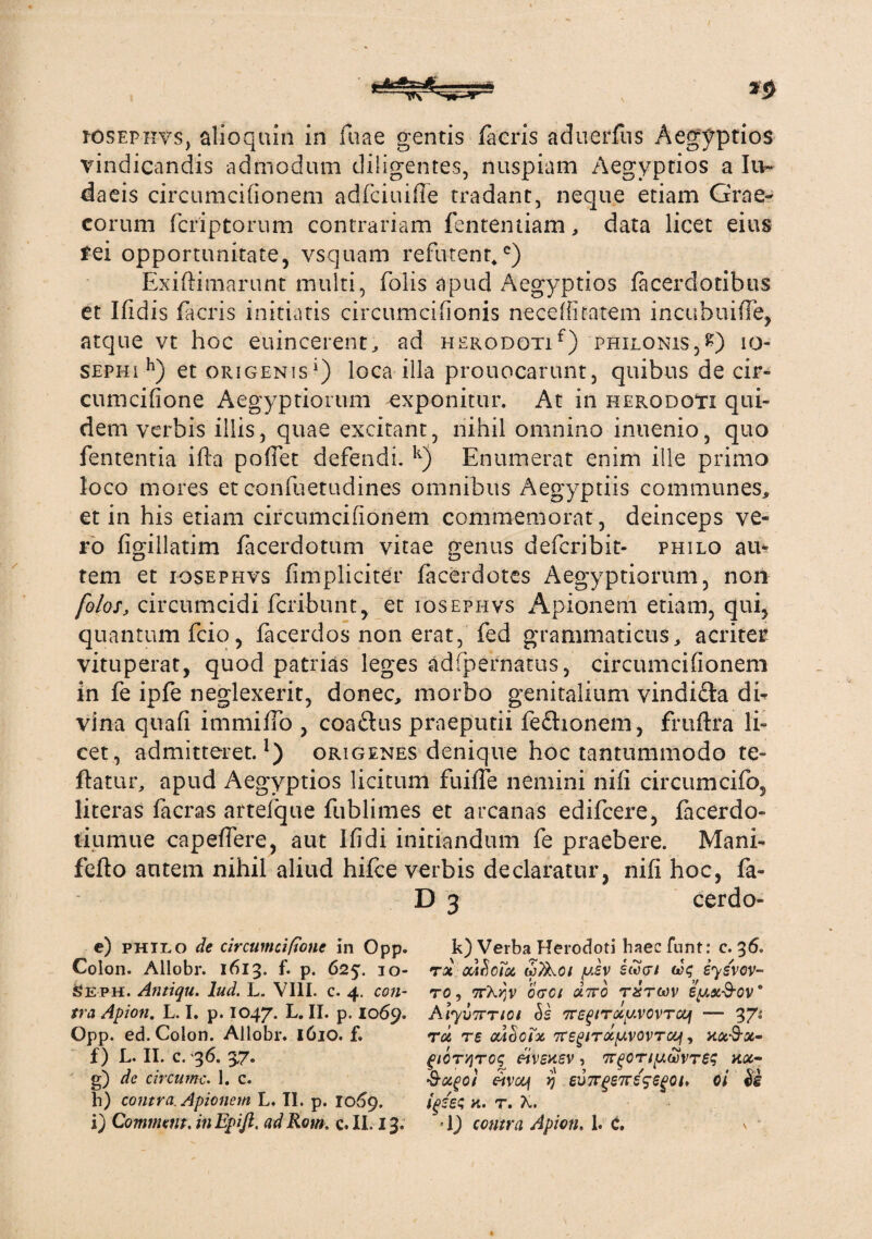 iosephvs, alioquin in fuae gentis facris aduerfus Aegyptios vindicandis admodum diligentes, nuspiam Aegyptios a Iu~ daeis circumcifionem adfciuifie tradant, neque etiam Grae¬ corum fcriptorum contrariam fententiam, data licet eius rei opportunitate, vsquam refutent,c) Exiftimarunt inulti, folis apud Aegyptios lacerdotibus et Ifldis facris initiatis circumcifionis necefhtatem incuhuifTe, atque vt hoc euincerent, ad herodoti f) philonis, £) io- sephi h) et origenis1) loca illa prouocarunt, quibus de cir- cumcifione Aegyptiorum ^exponitur. At in herodoti qui¬ dem verbis illis, quae excitant, nihil omnino inuenio, quo fententia ifta pofiet defendi. k) Enumerat enim ille primo loco mores et confuetudines omnibus Aegyptiis communes, et in his etiam circumcifionem commemorat, deinceps ve¬ ro figillatim facerdotum vitae genus defcribit- philo au¬ tem et iosephvs fimpliciter facerdotes Aegyptiorum, non folos, circumcidi fcribunt, et iosephvs Apionem etiam, qui, quantum fcio, facerdos non erat, fed grammaticus, acriter vituperat, quod patrias leges adfpernatus, circumcifionem in fe ipfe neglexerit, donec, morbo genitalium vindi&a di¬ vina quafi immifib , coaftus praeputii feftionem, fruftra li¬ cet, admitteret.1) origenes denique hoc tantummodo te- ftatur, apud Aegyptios licitum fuiffe nemini nifi circumcifo, literas facras arteique fublimes et arcanas edifcere, facerdo- tiumue capefiere, aut Ifidi initiandum fe praebere. Mani- fefto autem nihil aliud hifce verbis declaratur, nifi hoc, fa- cerdo- c) philo de circumcifone in Opp. k) Verba Herodoti haecfunt: c. 36. f) L. II. c. 36. 37. g) de circumc. 1. c. b) contra. Apionem L. II. p. 1069. glCT'/}TCS n\)£X.SV , 'XQOTiy.WTBS HOC- civccf yj eu7rgs7rs5egQt. oi $e igses k. t. X.
