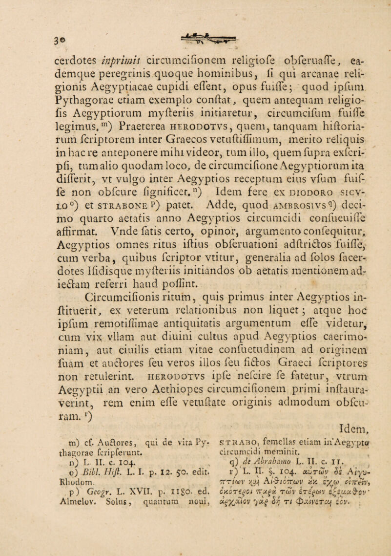3© cerdotes in primis circumcifionem religiofe obferuafie, ea- demque peregrinis quoque hominibus, li qui arcanae reli¬ gionis Aegyptiacae cupidi eflent, opus fuifle; quod ipfum Pythagorae etiam exemplo conftat, quem antequam religio- fis Aegyptiorum myfteriis initiaretur, circumcifum fuifle legimus,111) Praeterea herodotvs, quem, tanquam hiftoria- rum fcriptorem inter Graecos vetuftiflimum, merito reliquis inhaere anteponere mihi videor, tum illo, quem fupra exferi- pfi, tum alio quodam loco, de circumcifione Aegyptiorum ita differit, vt vulgo inter Aegyptios receptum eius vfum fuift fe non obfcure fignificet,n) Idem fere ex diodoro sicv- lo°) et strabone p) patet. Adde, quod ambrosivs^) deci¬ mo quarto aetatis anno Aegyptios circumcidi confueuiiTe affirmat. Vnde fatis certo, opinor, argumento confequitur, Aegyptios omnes ritus iflius obferuationi adftrictos fuifle, cum verba, quibus feriptor vtitur, generalia ad folos facer- dotes Ifldisque myfteriis initiandos ob aetatis mentionem ad- ieciam referri haud poflint. Circumcifionis ritum, quis primus inter Aegyptios in- ftituerit, ex veterum relationibus non liquet; atque hoc ipfum remotiffimae antiquitatis argumentum effe videtur, cum vix vllam aut diuini cultus apud Aegyptios caerimo¬ niam, aut ciuilis etiam vitae confuetudinem ad originem fuam et anciores feu veros illos feu fiftos Graeci feriptores non retulerint, herodotvs ipfe nefeire fe fatetur, vtrum Aegyptii an vero Aethiopes circumcifionem primi inftaura- verint, rem enim efle vetuftate originis admodum obfcu- ram.r) m) cf. Auflores, qui de vita Py¬ thagorae fcripferunt. n) L. II. c. 104. o) Bibi. Ilijl. L. I. p. 12. 50. edit. Rhodom. p) Geogr. L. XVII. p. ed. Almelov. Solus, quantum noui, Idem, strabo, femellas etiam in’Aegypto circumcidi meminit. q) de Abr ab amo L. II. c. ir. r) L. II. §. 104. ocutwv $2 Aiyv* tttiW yj} A/-9-/07To)v 2/. «7r«r, cnoT-egoi ivxgx roSv ire^av 2'2y.oc§-ov' Gcg%xiev r/ <pxmTUj icv.