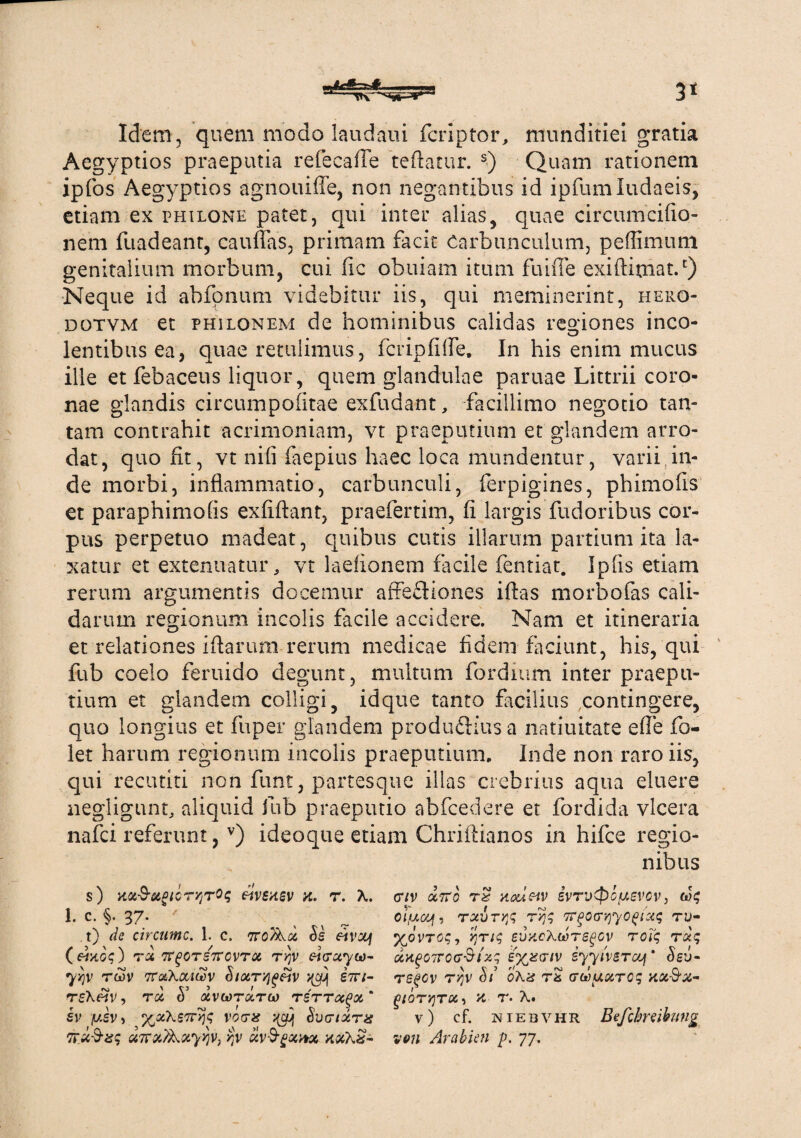 Idem, quem modo laudaui fcnptor, munditiei gratia Aegyptios praeputia refecafle teftatur. s) Quam rationem ipfos Aegyptios agnouiffe, non negantibus id ipfumludaeis, etiam ex philone patet, qui inter alias, quae circumcifio- nem fu ad eant, caufias, primam facie Carbunculum, peffimutn genitalium morbum, cui fic obuiam itum fuiffe exiftitnat.c) Neque id abfonum videbitur iis, qui meminerint, hero- dotvm et phhonem de hominibus calidas regiones ineo- lentibus ea, quae retulimus, fcripfifle. In his enim mucus ille et febaceus liquor, quem glandulae paruae Littrii coro¬ nae glandis circumpofitae exfudant, facillimo negotio tan¬ tam contrahit acrimoniam, vt praeputium et glandem arro¬ dat, quo fit, vt ni (i faepius haec loca mundentur, varii in¬ de morbi, inflammatio, carbunculi, ferpigines, phimofis et paraphimofis exfiftant, praefertim, fi largis fudoribus cor¬ pus perpetuo madeat, quibus cutis illarum partium ita la¬ xatur et extenuatur, vt laefionem facile fentiat. Ipfis etiam rerum argumentis docemur affeftiones ifias morbofas cali¬ darum regionum incolis facile accidere. Nam et itineraria et relationes iftarum rerum medicae fidem faciunt, his, qui fub coelo feruido degunt, multum fordium inter praepu¬ tium et glandem colligi, idque tanto facilius contingere, quo longius et fuper glandem produ&iusa natiuitate efie fo- let harum regionum incolis praeputium, Inde non raro iis, qui recutiti non funt, partes que illas crebrius aqua eluere negligunr, aliquid fub praeputio abfcedere et fordida vlcera nafei referunt, v) ideoque etiam Chriftianos in hifce regio¬ nibus s) H.Cl$U,OlQTY1T0q eivsxev X. T. X. 1. c. §. 37. ^ ^ ^ t) de circumc. 1. c. 7ro&a Ss etvzjj () Toi tfgOTSTTOVTU TYjV pi(TCiyC0~ 75]v rwv ttolKcciSv Siocr^^v str/- rsX«V, rei & ocvcorixrci) t sv ysv) %0LheTCYi<; vocra ^ Svctixtx ttuQ-s? uTraAayyjv, >jv «vSgocitx xxXx- cnv a7rb rz aoueiv ivrv<pcusvcv: 1 oiyc/jf, rcivTYfr rqs TC^oa^yo^uic, tu- %dvroq, Yjrtc, evncXuTegGV roiq rob; uvigCTrccr&izq s^xtr/v iyyivsTajf * 5eu- rsgcv r^v St 'oXis ri crooysirog xct&z- f>lQTY}T0C, X T. X. v) cf. niebvhr Befclmibung von 'Ar abieti p. 77.