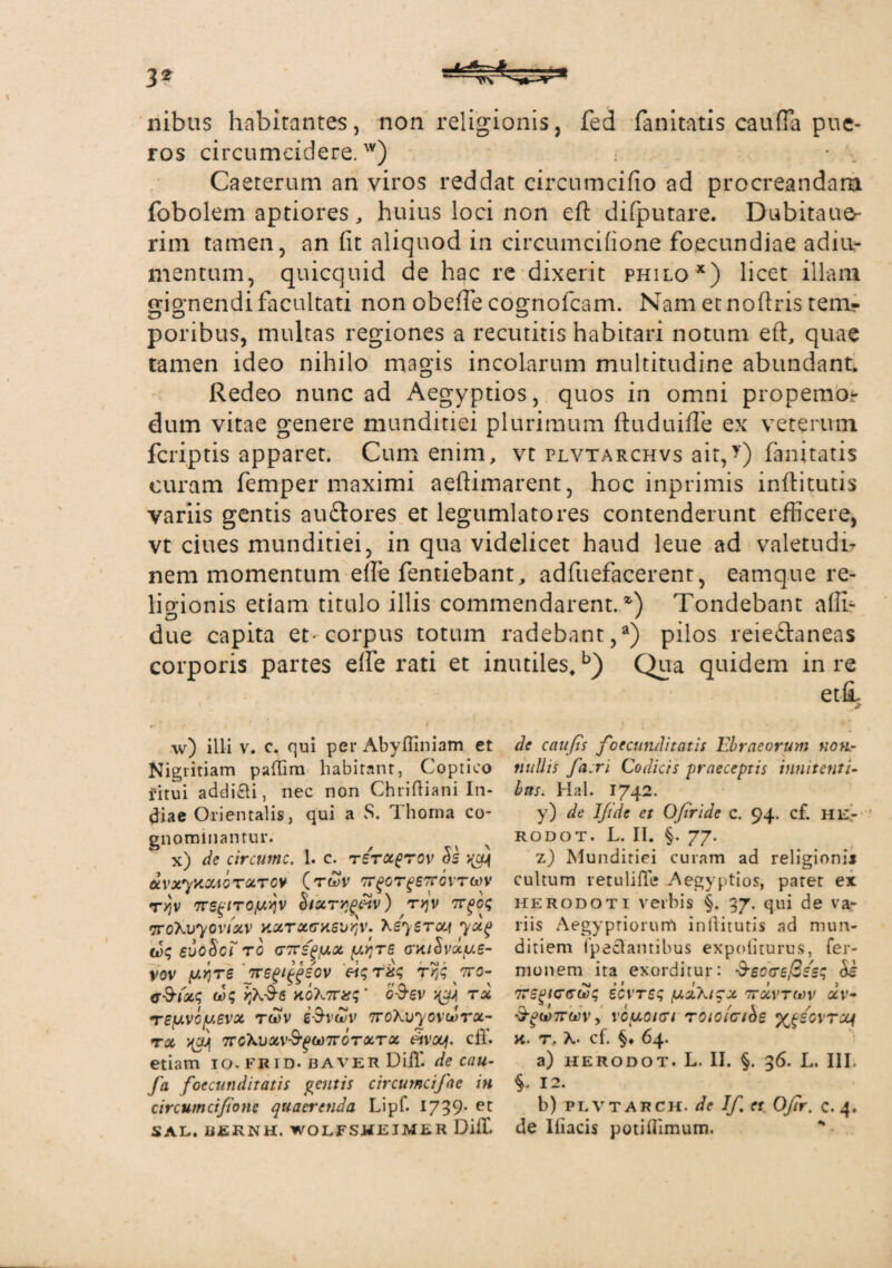 nibus habitantes, non religionis, fed fanitatis cauffa pue¬ ros circumcidere.w) Gaeterum an viros reddat circumcido ad procreandam fobolem aptiores, huius loci non eft difputare. Dubitaue- rim tamen, an fit aliquod in circumcifione foecundiae adiu- mentum, quicquid de hac re dixerit philox) licet illam gignendi facultati non obeffe cognofcam. Nam etnoftris ten> poribus, multas regiones a recutitis habitari notum eft, quae tamen ideo nihilo magis incolarum multitudine abundant. Redeo nunc ad Aegyptios, quos in omni propemo? dum vitae genere munditiei plurimum ftuduifle ex veterum fcriptis apparet. Cum enim, vt plvtarchvs ait,?) fanitatis curam femper maximi aeftimarent, hoc inprimis inflitutis variis gentis au&ores et legumlatores contenderunt efficere, vt ciues munditiei, in qua videlicet haud leue ad valetudi¬ nem momentum effie fentiebant, adfuefacerent, eam que re¬ ligionis etiam titulo illis commendarent. *’) Tondebant affi- due capita et-corpus totum radebant,3) pilos reieftaneas corporis partes effie rati et inutiles,b) Qua quidem in re et£ w) illi v. c. qui per Abyfiiniam et Nigritiam paffim habitant, Coptico fitui addi&i, nec non Chridiani In¬ diae Orientalis, qui a S. 1 horna co¬ gnominantur. x) de circumc. 1. c. tetxqtov dvxyxxAGTXTOV (t^v tt^gt^etcovtoov rYjv TTS^iroju^v iturqgffv) ryjv nrfc<; TTOXvyOv/xV XXTXtTXSUqV. XsyETcy 7Xg eJ; svcScf ro (77trs(>y.x te o'xi^vxy.s- vov (j.y)TS jregi^sov t3}^7ro- oo; rfi&s koX7ra;‘ o-Ssv ^ rx TEfJ.VGy.6VX TGOV £$vduv TroXuyovoorx- TX TTGXhXV&PtoTrOTXTX «VOf cff. etiam io.frid. baver Difl'. de cau- fa foecunditatis gentis circurncifac in circumcifione quaerenda Lipf. 1739- et SAL. LiEENH. WOLFSWEIMER DifT. de caufis foecunditatis Ebraeorum non¬ nullis facri Codicis praeceptis i nuit enti¬ bus. Hal. 1742. y) de Ifide et Ofiride c. 94. cf. HE- ' RODOT. L. II. §. 77. z) Munditiei curam ad religioni* cultum retulifle Aegyptios, paret ex Herodoti verbis §. 37. qui de va¬ riis Aegyptiorum inflitutis ad mun¬ ditiem fpeclantibus expoliturus, Ter¬ nionem ita exorditur: &EO(re$zs$ <5i nrsgtffGtSq ecvtss yzhizx ntxvtoov xv- ■S^WTTW V, V0y.0l(Tl TOiOiGlbE %£ZGVTX1 X. T. cf. §♦ 64. a) HERODOT. L. II. §. 36. L. III. §. 12. b) plvtarch. de If. et Ofir. c. 4. de Iliacis potifTimum. “