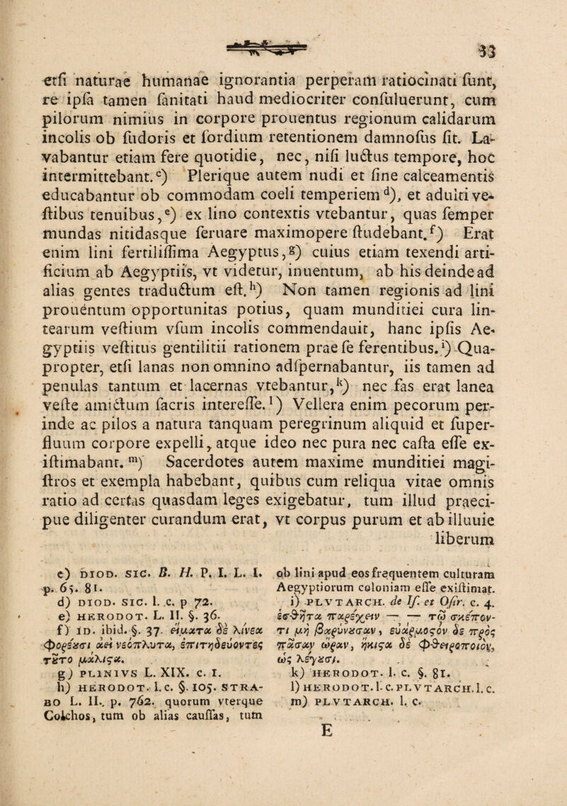 etfi naturae humanae ignorantia perperam ratiocinati funt, re ipia tamen fanitati haud mediocriter confuluerunt, cum pilorum nimius in corpore prouentus regionum calidarum incolis ob fudaris et fordium retentionem damnofus fit. La¬ vabantur etiam fere quotidie, nec, nifi ludus tempore, hoc intermittebant.0) Plerique autem nudi et fine calceamentis educabantur ob commodam coeli temperiem4), et adulti ve* ftibus tenuibus,e) ex lino contextis vtebantur, quas femper mundas nitidasque feruare maximopere findebant.f) Erat enim lini fertiliffima Aegyptus,s) cuius etiam texendi arti» ficium ab Aegyptiis, vt videtur, inuentum, ab hisdeindead alias gentes tradudum eft,h) Non tamen regionis ad lini prouentum opportunitas potius, quam munditiei cura lin¬ tearum veftium vfum incolis commendauit, hanc ipfis Ae¬ gyptiis veftitus gentilitii rationem prae fe ferentibus.1) Qua¬ propter, etfi lanas non omnino adlpernabantur, iis tamen ad penulas tantum et lacernas vtebantur,k) nec fas erat lanea vefte amidum facris interefle.!) Vellera enim pecorum per¬ inde ac pilos a natura tanquam peregrinum aliquid et fuper- fluum corpore expelli, atque ideo nec pura nec cafta efle ex- iftimabant. m) Sacerdotes autem maxime munditiei magi- ftros et exempla habebant, quibus cum reliqua vitae omnis ratio ad certas quasdam leges exigebatur, tum illud praeci¬ pue diligenter curandum erat, vt corpus purum et abilluuie liberum ob lini apud eos frequentem culturam Aegyptiorum coloniam eflfe exifHniat. i) PLVTARCH. de If. et Ofir. c. 4. it^^rx ttx^iyjiv — — rw (metcv- Tt (U)} ficXgVVXGXV , evoc^uogov $g 7TgO$ 'irxvxy ijKi^x Ss <p-9-ei£07rotcy, k) HERODOT. 1. C. §. gl. l) HERODOT.I- C. PLVTARCH. i. C. m) PLVTARCH. 1, C. E c) diod. sic. B. H. P. I. L. i. p. 65. gi. d) DIOD. SIC. 1. .c. p 72. e) HERODOT- L. II. §. 36. f) id. ibid. §. 37. Hfxxrx Ss Xivex Xti VSGTTXVTX, 57T/TlJ^gUOVT^ t5to y,xXi?x. g) PL1NIVS L. XiX. C. I. h) HERODOT. 1. C. §. 105. STRA¬ BO L. II., p. 762. quorum vterque Cokhos, tum ob alias cauflas3 tutn