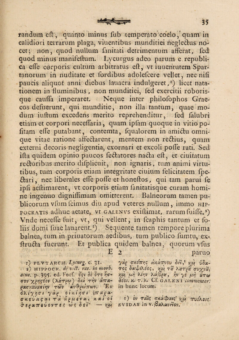 ■-TtST^Or^ randum efl, quanto minus fub temperato coelo, quam in calidiori terrarum plaga, viuentibus munditiei negle&us no¬ cet; non, quod nullum fanitati detrimentum afferat, fed quod minus manifeftum. Lycurgus adeo parum e republi- ca effe corporis cultum arbitratus eft, yt iuuentutem Spar¬ tanorum in nuditate et fordibus adolefcere vellet, nec nifi paucis aliquot anni diebus lauacra indulgeret,*) licet nata¬ tionem in fluminibus, non munditiei, fed exercitii roboris¬ que cauffa imperaret. Neque inter philofophos Grae¬ cos defuerunt, qui munditie, non illa tantum, quae mo¬ dum iuftum excedens merito reprehenditur, fed falubri etiam et corpori neceflfaria, quam ipfam quoque in vitio po¬ litam effe putabant, contemta, fqualorem in amiftu omni- que vitae ratione affectarent, mentem non re&ius, quam externi decoris negligentia, exornari et excoli pofle rati. Sed ifta quidem opinio paucos fe&atores na£ta efl, et ciuitatum reftoribus merito difplicuit, non ignaris, tum animi virtu¬ tibus, tum corporis etiam integritate ciuium felicitatem fpe- ftari, nec liberales effe pofle ethoneftos, qui tam parui fe ipfi aeftimarent, vt corporis etiam fanitatisque curam homi¬ ne ingenuo digniffimam omitterent. Balneorum tamen pu¬ blicorum vfumicimus diu apud veteres nullum, immo Hip¬ pocratis adhuc aetate, vt galenvs exiftimat, rarum fuiffe..*) Vnde neceffe fuit, vt, qui vellent, in fcaphis tantum et fo¬ liis domi fuae lauarent.£) Sequente tamen tempore plurima balnea, tum in priuatorum aedibus, tum publico fu natu, exx ffrucfa fuerunt. Et publica quidem balnea, quorum vfus E 2 paruo r) plyt arch, Lycurg. c. 31. s) htppock. de viet. rea. in morb. acut. p. 395* ed. Foef. e$t $2 ore gov %P>)SS0V bid ryjv dvra- gxffx&uxfiqv twv dv&gcJ?mv. 5Ev d X {y /1 cr / 7 » g 0 i k i y) cr 1 otq oc,- cr Vi £ U CC 9 oc t T Oi U f> fJ. 6 V Oi , Kfld/ 0 i •3* S £ « 7T S v 0 V T e q 00 q S 6 r* — y»£ ckSTnjq axxtfvov ^ vSx- req boc^tXsoq, yy} rx X^t^s tru^va?, u>7 XnjV , ry 75 yyj gTC0 bsci. k. r. X. Cf. galeni commentar. in hunc locum. t) ev Tcfiq crxaCpoaq ^ 7rvsAQtq. S VXD AS in V.