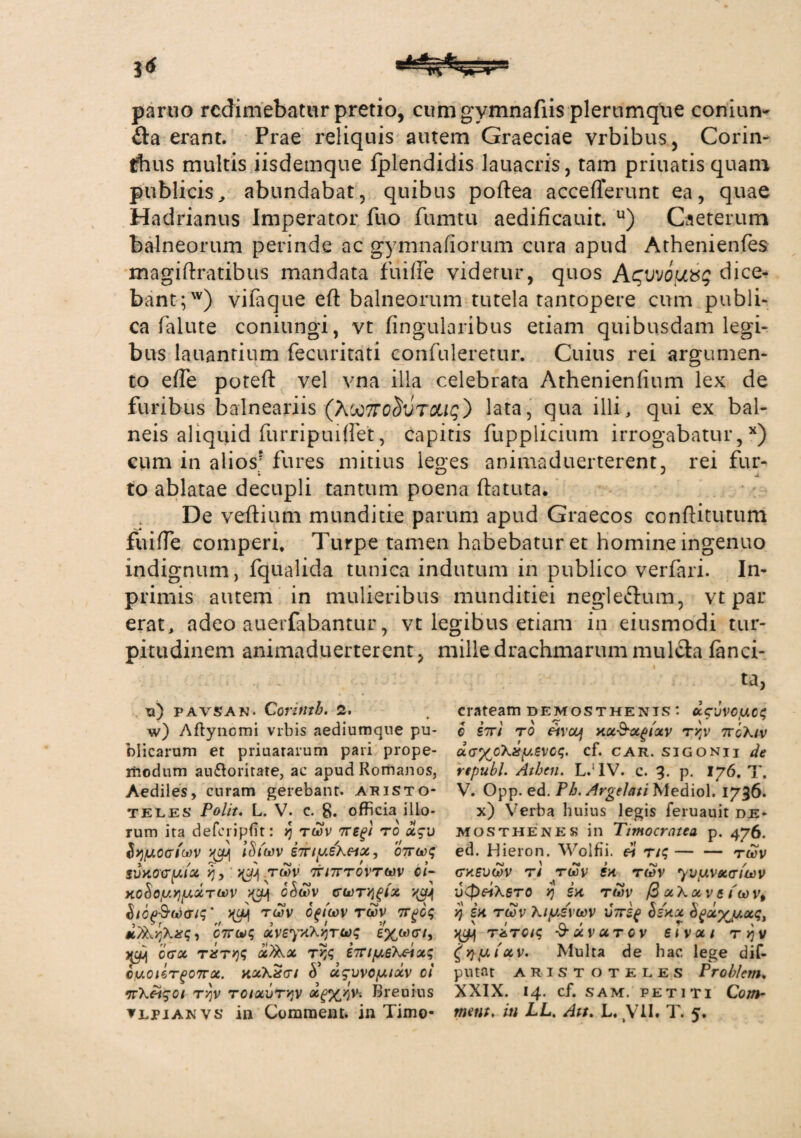 paruo redimebatur pretio, cum gymnafiis plerumque conium £ta erant. Prae reliquis autem Graeciae vrbibus, Corin¬ thus multis iisdemque fplendidis lauacris, tam priuatisquam publicis, abundabat, quibus poftea acceflerunt ea, quae Hadrianus Imperator fuo fumtu aedificauit. u) Caeterum balneorum perinde ac gymnafiorum cura apud Athenienfes magiftratibus mandata fuilFe videtur, quos Aguvou&g dice¬ bant;') vifaque eft balneorum tutela tantopere cum publi¬ ca falute coniungi, vt Angularibus etiam quibusdam legi¬ bus lauantium fecuritati confuleretur. Cuius rei argumen¬ to effe poteft vel vna illa celebrata Athenienfium lex de furibus balneariis (Xoo7ro^vrocig) lata, qua illi, qui ex bal¬ neis aliquid furripuiffet, Capitis fupplicium irrogabatur,54) cum in alios' fures mitius leges animaduerterent, rei fur- to ablatae decupli tantum poena ftatuta. De veftium munditie parum apud Graecos conftitutum fu i fle comperi. Turpe tamen habebatur et homine ingenuo indignum, fqualida tunica indutum in publico verfari. In- primis autem in mulieribus munditiei negle&um, vt par erat, adeo auerfabantur, vt legibus etiam in eiusmodi tur¬ pitudinem animaduerterent, mille drachmarum mulchi fanci- u) pavsan. Corinth. 2. w) Aflyncmi vrbis aediumque pu¬ blicarum et priuararum pari prope- iftodum au&oritate, ac apud Romanos, Aediles, curam gerebant. Aristo¬ teles Polit. L. V. c. 8. officia illo¬ rum ita deferipfit: yj rwv Tregi to x$u Sy/uocriwv lSi'wv eTTiyehetx, cTrwq svAOcrytx yj, twv ttitttovtwv ci- HoSoyyiyxTwv ^ o&wv gwty^ix htopSuXTiq ’ cgtwv rwv 7Tgoq *,7&y)\2£q-> CTTwq xveyAXqruq eywcri, ij cgx TXTyq ocfikx tr,q i7nyeXeixq cuoiOTgOTrx. AxXxcrt 5’ x$vvoyixv oi •rrX&SOi T'/)v roixvryjv Breuius TLPiANVS in Commem, in Timo- ta, crateam Demosthenis: u^vvoycq e STrt to etvoof xx&xgtxv Tvy 7roXiv dayoXsgy.evoq. cf. car. sigonii de republ. Athen. L.!1V. c. 3. p. 176. T. V. Opp. ed. Ph. Argelati Mediol. 1736. x) Verba huius legis feruauit De¬ mosthene s in Timocratca p. 476. ed. Hieron. Wolfii. et Ttq-twv ctasvwv t 1 twv sa twv yvyvx&fwv vCpetXeTO yj i a twv /2 x\x vs iwvt yj sa twv Xiyevwv il/rif Hax hgxy^yxq, >yj\ T&TQiq -S-XVUTCV 61VXI T Yj V £yyy.(xv. Multa de hac lege dif- p 11 tat Aristoteles Problem. XXIX. 14. cf. sam. petiti Com- metit. in LL. Att. L. VII. T. 5.