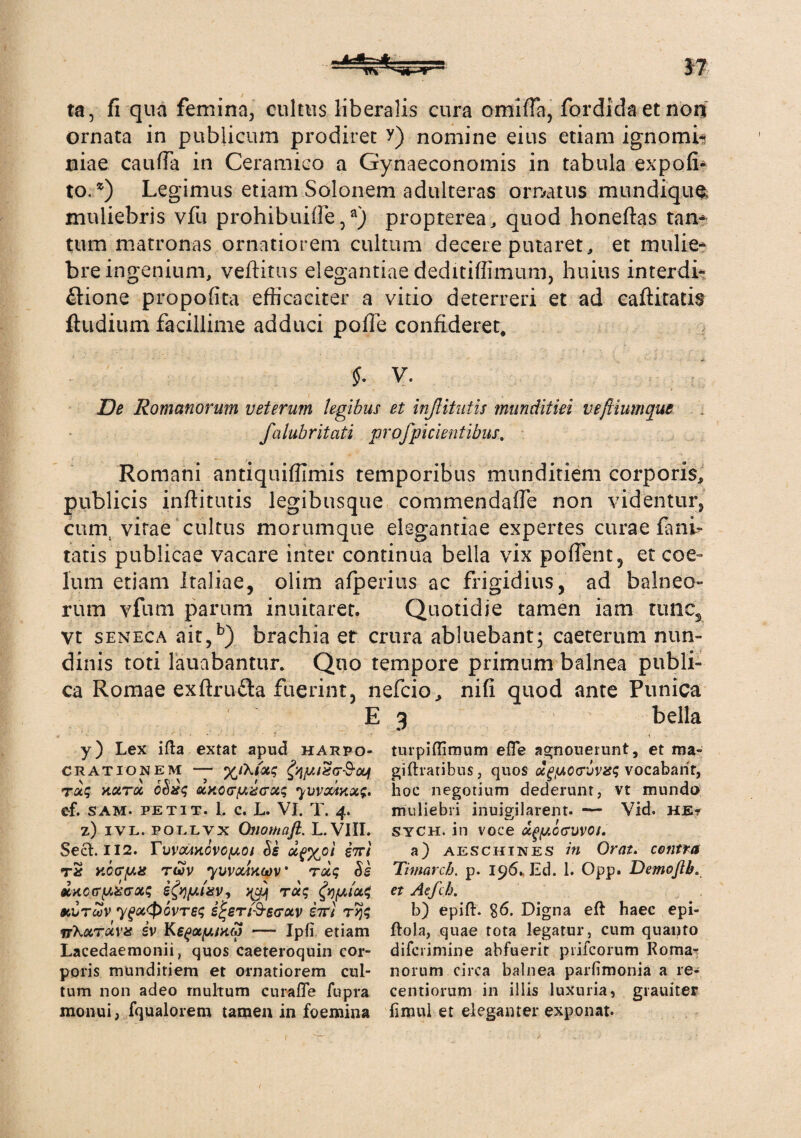 ta, fi qua femina, cultus liberalis cura omiffa, fordidaetnon ornata in publicum prodiret y) nomine eius etiam ignomi* niae cauda in Ceramico a Gynaeconomis in tabula expofi* to. *) Legimus etiam Solonem adulteras ornatus mundiqu$ muliebris vfu prohibuiiTe,a) propterea, quod honeftas tan¬ tum matronas ornatiorem cultum decere putaret, et mulie¬ bre ingenium, veftitus elegantiae deditiffimum, huius interdi¬ ctione propofita efficaciter a vitio deterreri et ad caftitatis ftudium facillime adduci pofie confideret. $. V. De Romanorum veterum legibus et inJUtutis munditiei veftiumque filubritati profpicientibus. Romani antiquiflimis temporibus munditiem corporis, publicis inftitutis legibusque commendaffe non videntur, cum, vitae cultus morumque elegantiae expertes curae fani- tatis publicae vacare inter continua bella vix poflent, et coe¬ lum etiam Italiae, olim afperius ac frigidius, ad balneo- rum vfum parum inuitaret. Quotidie tamen iam tunc, vt seneca ait,b) brachia er crura abluebant; caeterum nun¬ dinis toti fauabantur. Quo tempore primum balnea publi¬ ca Romae exftrufta fuerint, nefcio, nifi quod ante Punica E 3 bella y) Lex ifta extat apud hakpo- CRATIONEM - ra? xctToc 6Sx<; otHccr/Aza-ccq yvv&inx$, ef. SAM- PETIT. 1, c. L. VI. T. 4. z) ivl. pollvx Onomaft. L.VIII. Sect. 112. TvvotiHCvofAOi Se oi$%ol iiu tS y.ccTfMs twv yuvouacov • rocq Ss mtojtrpxirots ifypixv, fyfjiiot4 9CTJTUV ygOC<p6vT6<; ijr£Tl$’S(TOCV ilTt irXctrtxvis iv Ke^ac/umaj — Ipfi etiam Lacedaemonii, quos caeteroquin cor¬ poris munditiem et ornatiorem cul¬ tum non adeo rnultum curafle fupra monui, fqualorem tamen in foemina turpiffimum efle agnoueiunt, et ma- giftratibus, quos <xgfAC<ruvis<; vocabant, hoc negotium dederunt, vt mundo muliebri inuipilarent- — Vid. he? sych, in voce u^ocuvoi. a) Aeschines in Orat. contra Timarcb. p. 196. Ed. 1. Opp. Demojlb. et Aefch. b) epift. $6. Digna eft haec epi- ftola, quae tota legatur, cum quanto difcrimine abfuerit prifcorum Roma^ norum circa balnea parfimonia a re- centiorum in illis luxuria, grauiter fimul et eleganter exponat.