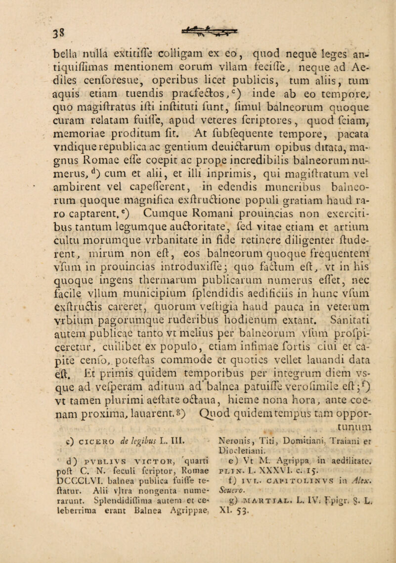 bella nulla extitifle colligam ex eo, quod neque leges an- tiquiffimas mentionem eorum vllam feci (Te, neque ad Ae¬ diles cenforesue, operibus licet publicis, tum aliis, tum aquis etiam tuendis praefectos,0) inde ab eo tempore, quo magiftratus ifti indituri funt, fimul balneorum quoque curam relatam fuiffe, apud veteres fcriptores, quod fciam, memoriae proditum (it. At fubfequente tempore, pacata vndiquerepublica ac gentium deuiftarum opibus ditata, ma¬ gnus Romae effe coepit ac prope incredibilis balneorum nu¬ merus,d) cum et alii, et illi inprimis, qui magiflratum vel ambirent vel capefferent, in edendis muneribus balneo¬ rum quoque magnifica exftruftione populi gratiam haud ra¬ ro captarent,e) Cumque Romani prouincias non exerciti¬ bus tantum legumque auctoritate, fed vitae etiam et artium cultu morumque vrbanitate in fide retinere diligenter (lude¬ rent, mirum non e(t, eos balneorum quoque frequentem vfum in prouincias introdimfTej quo factum eft, vt in his quoque ingens thermarum publicarum numerus effet, nec facile vllum municipium fplendidis aedificiis in hunc vfum exftrudtis careret, quorum veftigia haud pauca in veterum vrbium pagorumque ruderibus hodienum extant. Sanitati autem publicae tanto vt melius per balneorum vfum profpi- ceretur, cuilibet ex populo, etiam infimae fortis ciui et ca¬ pite cenfo,. poteftas commode et quoties vellet lauandi data eft. Et primis quidem temporibus per integrum diem vs- que ad vefperam aditum ad balnea patuifie verofimile eff 3f) vt tamen plurimi aeftate odlaua, hieme nona hora, ante coe- nam proxima, lauarent.s) Quod quidem tempus tam oppor- - tunum c) Cicero de legibus L. III. Neronis, Titi, Domitiani, Traiani er Diocletiani. ' d) pvblivs victor, quarti e) Vt M. Agrippa in aedilitate, poft C. N. feculi feriptor, Romae plin. L. XXXVI. c. 15. DGCCLVI. balnea publica fuiffe te- f) ivl. capitolinvs in Alex. ftatur. Alii vitra nongenta nume- Scucro. rarunt. Splendidiffima autem et ce- g) aiartjal. L. IV; Fpigr. $. L. leberrima erant Balnea Agrippae, XI. 53.