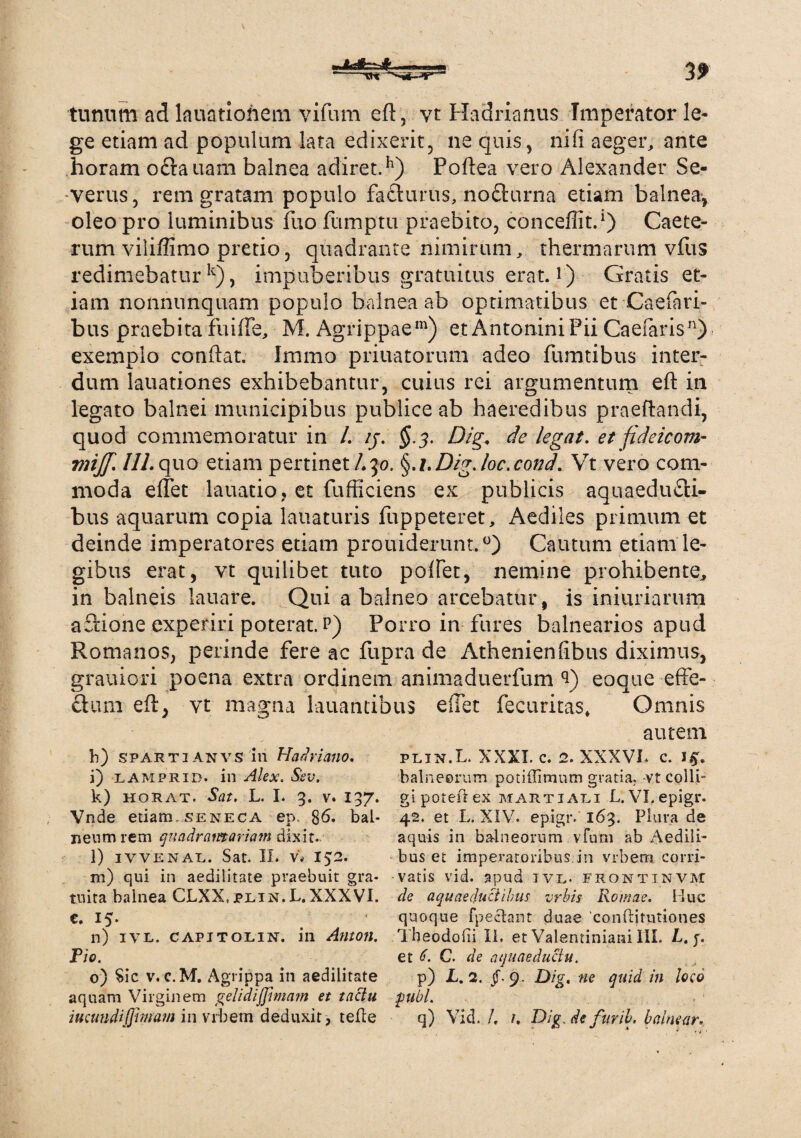 tiinnm ad lauatioiiem vifum eft, vt Hadrianus Imperator le¬ ge etiam ad populum lata edixerit, ne quis, nifi aeger, ante horam oftauam balnea adiret.h) Poftea vero Alexander Se¬ verus, rem gratam populo facturus, no£turna etiam balnea, oleo pro luminibus fuo fumptu praebito, concefiit.1) Caetc- rum viliffimo pretio, quadrante nimirum, thermarum vfus redimebatur k), impuberibus gratuitus erat, i) Gratis et¬ iam nonnunquam populo balnea ab optimatibus et Caefari- bus praebita fuifte, M. Agrippae111) et Antonini Pii Caefaris11) exemplo conflat. Iramo priuatorum adeo fumtibus inter¬ dum lauationes exhibebantur, cuius rei argumentum eft in legato balnei municipibus publice ab haeredibus praeftandi, quod commemoratur in /. /j. $.3. Dig. de legat, et fideicom- wrijf. 111.quo etiam pertinet/.30. §.i.Dig.loc.cond. Vt vero com¬ moda effet lauatio, et fufficiens ex publicis aquaeducti¬ bus aquarum copia lauaturis fuppeteret. Aediles primum et deinde imperatores etiam prouiderunt.0) Cautum etiam le¬ gibus erat, vt quilibet tuto poffet, nemine prohibente, in balneis lauare. Qui a balneo arcebatur, is iniuriarum aCtione experiri poterat, p) Porro in fures balnearios apud Romanos, perinde fere ac fupra de Athenienfibus diximus, grauiori poena extra ordinem animaduerfum 3) eoque effe¬ ctum eft, vt magna lauantibus effet fecuritas. Omnis h) spartianvs in Hadriano. i) lamprid. in Alex. Sev. k) horat. Sat. L. I. 3. v. 137. Vnde etiam.seneca ep. 86« bal¬ neum rem quadramariam dixit. l) IYVENAL. Sat. II. V* 152. m) qui in aedilitate praebuit gra¬ tuita balnea CLXX.jplin.L. XXXVI. e. 15. n) ivl. capitolin. in Anton. Pio. o) Sic v. c. M. Agrippa in aedilitate aquam Virginem gelidiffmarn et tactu iucundijjhuam in vrbem deduxit, tefle autem plin.L. XXXI. c. 2. XXXVI. c. i£. balneorum potiffimum gratia, -vt colli¬ gi poteA ex Martiali L.Vl.epigr. 42. et L. XIV. epigr. 163. Plura de aquis in balneorum v Tum ab Aedili¬ bus et imperatoribus in vrbem corri¬ vatis vid. apud ivl. frontinvm de aquaeductibus vrbis Romae. Huc quoque fpeclant duae ‘conftitutiones Tbeodolii II. et Valentiniani 111. L. j. et e. C. de aquaeductu. p) L. 2. §. 9. Dig. ne quid in loco pubi. q) Vid. /. 1. Dig, de furil. balnear.
