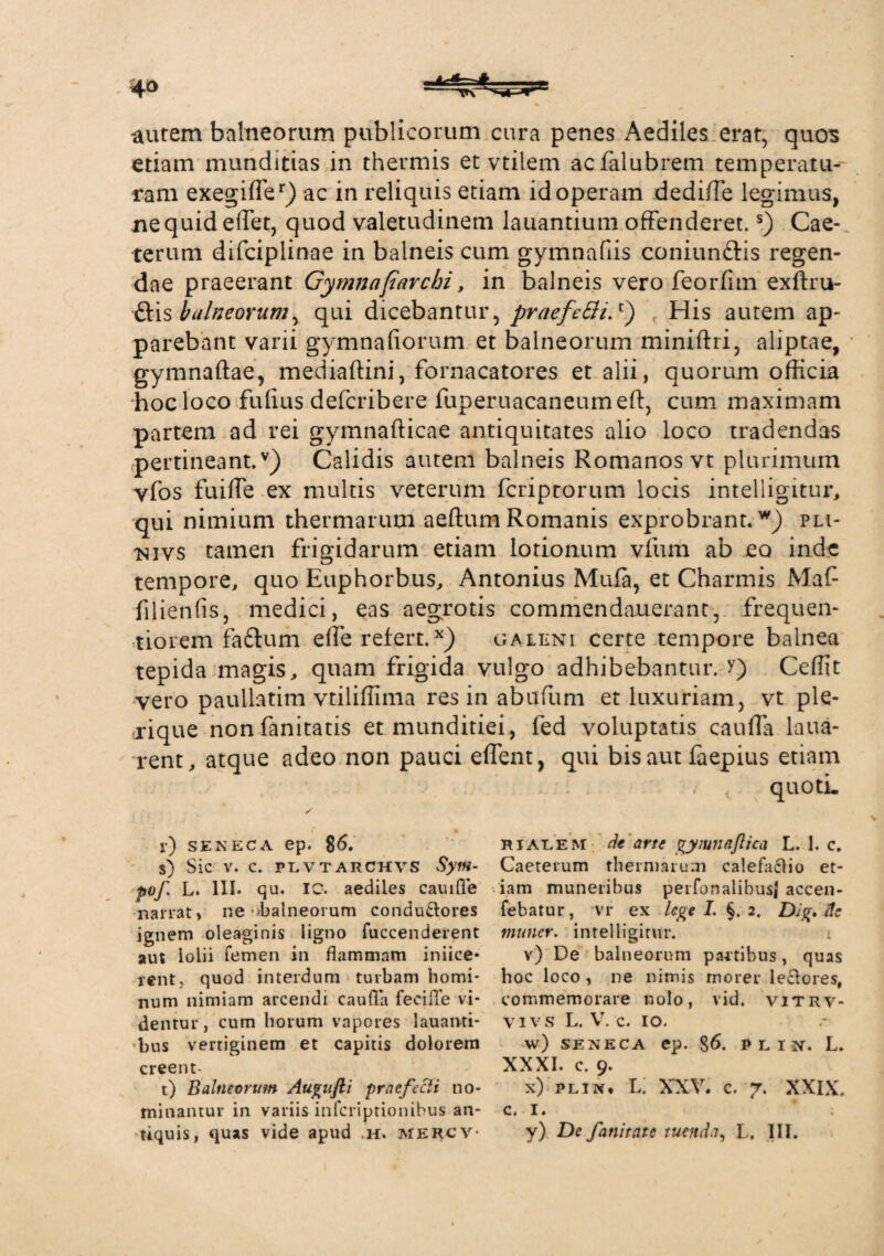 aurem balneorum publicorum cura penes Aediles erat, quos etiam munditias in thermis et vtilem acfalubrem temperatu¬ ram exegiffer) ac in reliquis etiam id operam dediffe legimus, ne quid effet, quod valetudinem lauantium offenderet.s) Cae- terum difciplinae in balneis cum gymnafiis coniun&is regen¬ dae praeerant Gymnafarchi, in balneis vero feorfim exftru- ftis balneorum, qui dicebantur, praefcBi.c) , His autem ap¬ parebant varii gymnafiorum et balneorum miniffri, aliptae, gymnaftae, mediaftini, fornacatores et alii, quorum officia hoc loco fufius defcribere fuperuacaneumeft, cum maximam partem ad rei gymnafficae antiquitates alio loco tradendas pertineant.v) Calidis autem balneis Romanos vt plurimum yfos fuiffe ex multis veterum fcriptorum locis intelligitur, qui nimium thermarum aeffum Romanis exprobrant.w) pli- nivs tamen frigidarum etiam lotionum vfum ab eo inde tempore, quo Euphorbus, Antonius Mufa, et Charmis Maf filienfis, medici, eas aegrotis commendauerant, frequen- tiorem faftum effe refert.x) galeni certe tempore balnea tepida magis, quam frigida vulgo adhibebantur. >) Cedit vero paullatim vtiliflima res in abufum et luxuriam, vt ple* rique nonfanitatis et munditiei, fed voluptatis cauffa laua- rent, atque adeo non pauci effent, qui bis aut faepius etiam quoti. l) SENECA ep. 86. s) Sic V. C. PLVTARCHVS pof L. 111. qu. IC. aediles cauifie narrat, ne ^balneorum condu&ores ignem oleaginis ligno fuccenderent aut lolii femen in flammam iniice- rentj quod interdum turbam homi¬ num nimiam arcendi caufla fecifle vi¬ dentur, cum horum vapores lauanti- bus vertiginem et capitis dolorem creent- t) Balneorum Augnjli praefecti no¬ minantur in variis infcriptionibus an¬ tiquis, quas vide apud h. mercv- rialem de arte gyiunajlica L. 1. c. Caeterum thermarum calefactio et¬ iam muneribus perfonalibusj accen- febatur, vr ex lege I. §. 2. DJg.de mu ner. intelligitur. i v) De balneorum paitibus, quas hoc loco , ne nimis morer le&ores, commemorare nolo, vid. vitrv- vi vs L. V. c. io. w) SENECA ep. §6. P L IN. L. XXXI. c. 9. x) PLiw, L. XXV. c. 7. XXIX. c. 1. y) De fanitate tuenda, L. III.