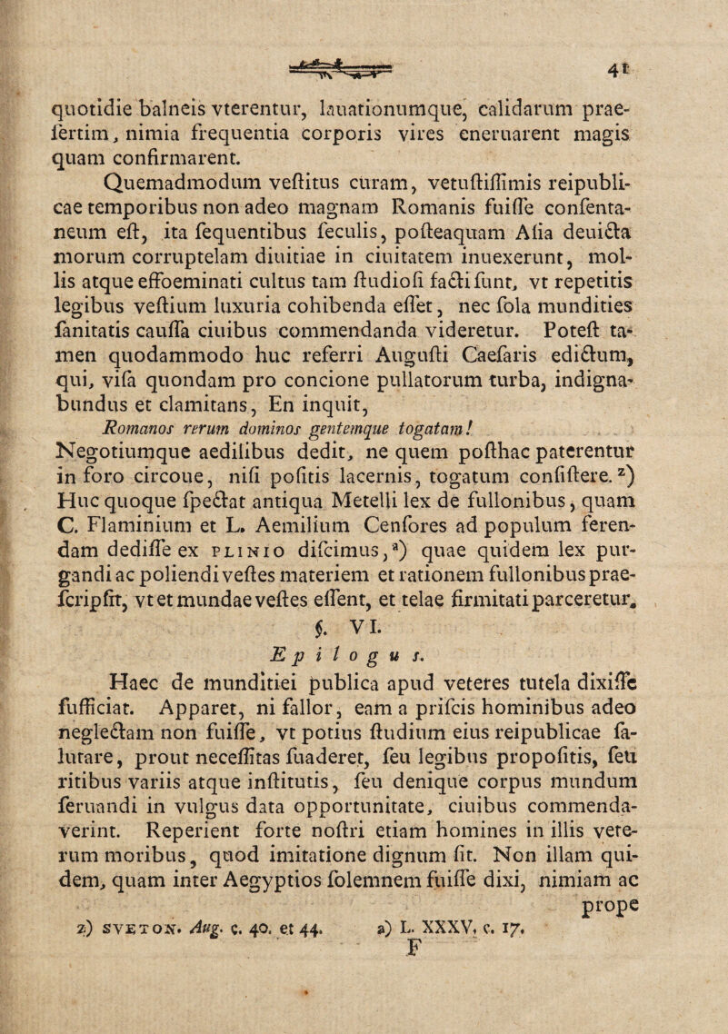 quotidie balneis vterentur, lauationumque, calidarum prae¬ fertilia, nimia frequentia corporis vires eneruarent magis quam confirmarent. Quemadmodum veftitus curam, vetuftiflimis reipubli- cae temporibus non adeo magnam Romanis fuifle confenta- neum eft, ita fequentibus feculis, pofteaquam Alia deui&a morum corruptelam diuitiae in ciuitatem inuexerunt, mol¬ lis atque effoeminati cultus tam ftudiofi faftifunt, vt repetitis legibus veftium luxuria cohibenda eflet, nec fola mundities fanitatis caufla ciuibus commendanda videretur. Poteft ta¬ men quodammodo huc referri Augufti Caelaris ediftum, qui, vifa quondam pro concione pullatorum turba, indigna¬ bundus et clamitans, En inquit, Romanos rerum dominos gentemque togatam! Negotiumque aedilibus dedit, ne quem pofthac paterentur inforo circoue, nifi politis lacernis, togatum confiftere. z) Huc quoque fpe&at antiqua Metelli lex de fullonibus, quam C. Flaminium et L. Aemilium Cenfores ad populum feren¬ dam dedifle ex plinio difcimus,3) quae quidem lex pur¬ gandi ac poliendi veftes materiem et rationem fullonibus prae- fcripftt, vt et mundae veftes edent, et telae firmitati parceretur* f. VI. E p i l o g u s. Haec de munditiei publica apud veteres tutela dixiflfc fufficiat. Apparet, ni fallor, eam a prifcis hominibus adeo negle&am non fuifle, vt potius ftudium eius reipublicae fa- lutare, prout neceflitas fuaderet, feu legibus propofitis, feti ritibus variis atque inftitutis, feu denique corpus mundum feruandi in vulgus data opportunitate, ciuibus commenda¬ verint. Reperient forte noftri etiam homines in illis vete¬ rum moribus, quod imitatione dignum fit. Non illam qui¬ dem, quam inter Aegyptios folemnem fuifle dixi, nimiam ac prope 2) svetox. Aug. c. 40. et 44. a) L. XXXV* c. 17. F