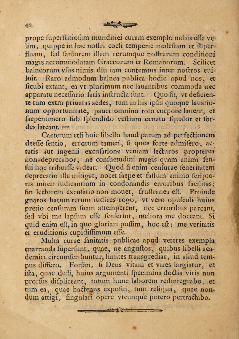 V prope fuperftitiofam munditiei curam exemplo nobis efte ve¬ lim, quippe in hac noftri coeli temperie moleftam et fuper- fluam, fed faniorem illam rerumque noftrarum conditioni magis accommodatam Graecorum et Romanorum. Scilicet balneorum vfus nimis diu iam contemtus inter noftros eui- luit. Raro admodum balnea publica hodie apud nos, et ficubi extant, ea vt plurimum nec lauantibus commoda nec apparatu neceflario fatis inftructa funt. Quo fit, vt deficien¬ te tum extra priuatas aedes, tum in his ipfis quoque lauatio- num opportunitate, pauci omnino toto corpore lauent, et faepenumero fub fplendido veftium ornatu fqualor et for- des lateant. — ' ' Caeterum etfi huic libello haud parum ad perfectionem deeffe fentio, errorum tamen, fi quos forte ad mi fero-, ae¬ tatis aut ingenii excufatione veniam lefturos propterea non deprecabor, ne confuetudini magis quam animi fen- fui hoc tribuifte videar. Quod fi enim cenfurae feueritatem deprecatio ifta mitigat, nocet faepe et faftum animo fcripto- ris iniicit indicantium in condonandis erroribus facilitas; fin le&orem excufatio non mouet, fruftranea eft. Proinde gnaros harum rerum iudices rogo, vt vero opufculi huius pretio cenfuram fuam attemperent, nec erroribus parcant, fed vbi me lapfum efte fenferint, meliora me doceant. Si quid enim eft, in quo gloriari poffim, hoc eft: me veritatis et eruditionis cupidiffimum effe. Multa curae fanitatis publicae apud veteres exempla enarranda fuperfunt, quae, ne anguftos, quibus libelli aca- demici circumfcribuntur, limites transgrediar, in aliud tem¬ pus differo. Forfin, fi Deus vitam et vires largiatur, et ifta, quae dedi, huius argumenti fpecimina do&is viris non prorfus difpliceant, totum hunc laborem redintegrabo, et tum ea, quae ha&enus expofui, tum reliqua, quae non¬ dum attigi, fingulan opere vtcunque potero pertra&abo. 'C i...
