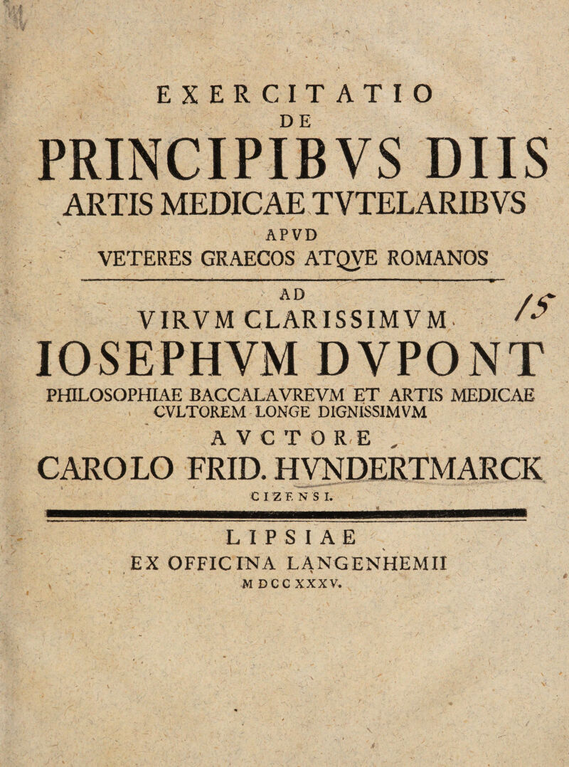 EXERCITATIO PRINCIPIBVS DIIS ARTIS MEDICAE TVTELARIBVS APVD r VETERES GRAECOS ATQVE ROMANOS AD VIRVM CLARISSIMVM IOSEPHVM DVPONT PHILOSOPHIAE BACCALAVREVM ET ARTIS MEDICAE CVLTOREM LONGE DIGNISSIMVM AVCTORE „ CARO LO FRID. HVNDERTMARCK CIZF. N S I. LIPSIAE EX OFFICINA LANGENHEMII M DCC XXXV. J