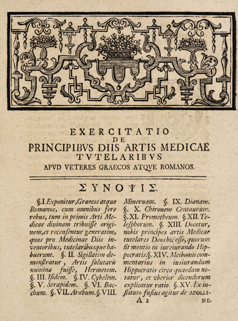 lllttl&ll EXERCITATIO PRINCIPIBVS DIISEARTIS MEDICAE TVTELARIBVS APVD VETERES GRAECOS ATQVE ROMANOS. 2 Y N O f II §l.Exponitur,Graecos'atque Romanos> cum omnibus fere rebus, tum in primis Arti Me¬ dicae diurnam tribuijje origi- wem>et recenfentur generatim> quos pro Medicinae Diis in* ventoribus7 tutelaribusque ha¬ buerunt. §. II, Sigillatim de- monfiratur, Artis falutarls numina fuijfe, Her met em. §. III. Ijidem. §. IV. Cybelcm, §. V. Serapidem. §. VI. Bac¬ chum. §. VII. Arabum. §.VIU. Minemqm. §. IX. Dianam, §, X. Chironem Centaurum* §.XL Prometheum. §.XII. Ve* lefphorum. §. XIII. Docetur> nobis principes artis Medicae tutelares Deos hic ejje, quorum lit mentio in iureiuramo Hip¬ pocratis■>§. XIV. Meibomii com¬ mentarius in iusiuranduni Hippocratis circa quaedam no¬ tatur > et vberior dicendorum explicatur ratio. §. XV. Ex in- Jlituto fufius agitur de avqlli-