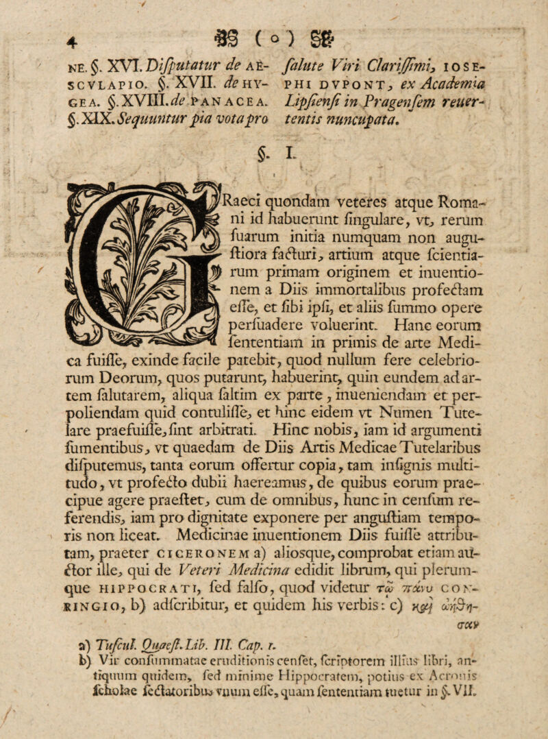 ne. §. XVI. Difputatur de a e- falute Viri ClariJJimi* i o s e- scvlapio. §. XVIL de h y- phi dvpont; ex Academia gea. §.XVIII.de panacea. Lipfienfiin Pragenjem reuer- XIX. Sequuntur pia vota pro tentis nuncupata. $. I i t . \ ^ ■ * ? \ t i V ^ * i ; ' _ ) . laeci quondam veteres atque Roma¬ ni id habuerunt lingulare* vt* rerum fuarum initia numquam non augu- ftiora fa&uri* artium atque fcientia- rum primam originem et inuentio- nem a Diis immortalibus profectam efle* et fibi ipfi, et aliis liimrno opere perfuadere voluerint. Hanc eorum fententiam in primis de arte Medi¬ ca fuifle* exinde facile patebit* quod nullum fere celebrio¬ rum Deorum* quos putarunt* habuerint* quin eundem ad ar¬ tem falutarem* aliqua laltim ex parte * inueniendam et per¬ poliendam quid contulifle* et hinc eidem vt Numen Tute¬ lare prae fuifle* fint arbitrati. Hinc nobis* iam id argumenti fumentibus* vt quaedam de Diis Artis Medicae Tutelaribus difputemus, tanta eorum offertur copia * tam infignis multi¬ tudo, vt profedo dubii haereamus * de quibus eorum prae¬ cipue agere praeftet* cum de omnibus * hunc in cenfum re¬ ferendis* iam pro dignitate exponere per anguftiam tempo¬ ris non liceat. Medicinae inuentionem Diis fuifle attribu¬ tam* praeter Ciceronem a) aliosque*comprobat etiamau¬ ctor ille* qui de Veteri Medicina edidit librum* qui plerum¬ que Hippocrati* fed falfb* quod videtur rei ttxyv co» &ingio* b) adfcribitur* et quidem his verbis: c) y&f ciy&Y]- GOtV vi) Tu/cui. Quaeft. Lib. III. Cap. t. b) Vir confummatae eruditionis cenfet, fcriptorem illius-libri, an¬ tiquum quidem, fed minime Hippocratem, potius ex Aeronis fchofae fe&atoribuo mum die, quam fententiam tuetur in §> V1L