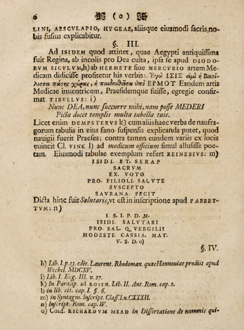 iini, aescvlapio, hy geae, aliis que eiusmodi facris5no~ bis fufius explicabitur. §: HI. Ad isidem quod attinet, quae Aegypti antiquiflima fuit Regina, ab incolis pro Dea culta, ipfa fe apud diodo- rvm sicvl VM,h)ab hermete fiue mercvrio artemMe- dicain didiciilc profitetur his verbis: 'Eyv ISIS «yui y\ BxiU Rurcrct 7td(jY\s %Igocs, y\ viro E P M O T Eandem artis Medicae inuentricem, Praefidemque fuifle, egregie confir¬ mat tibvllvs: i) Nunc DEA, nunc fuccurre mibi> nam pojje MEDERI Pififa docet templis multa tabella tuis. Licet enim demps tervs k) cum aliis haec verba de naufra¬ gorum tabulis in eius fano fufpenfls explicanda putet, quod nauigii fuerit Praefes; contra tamen eundem variis ex locis euincit Cl. vink 1) ad medicum officium fimul allufifle poe¬ tam. Eiusmodi tabulae exemplum refert reinesivs^ m) ISIDI. E T. S E R A P SACRVM EX. VOTO PRO. FILIOLI. SALVTE SVSCEPTO SAVRANA. FECIT Di&a hinc fuitSalutarisjVt eftininlcriptione apud fabret- tvau n) i. s. i. p. d. m* ISIDI. SALVTARI PRO- SAL. VERGILI! , MODESTI- CASSIA. MAT. V. S- D. o) $• TV. h) Lih. l.p.2j. e Iit. Laurent. Rhodotnan. quncHannouiac prodiit apud Wechd. MDCXV. i) Lib. I. Eitg. III. v. 27» k) In Paraiip. ad r o s 1 . Lib. II. Ant. Rom. cap. 2. l) in lib. cit. cap. I. §.6. m) in Syntagm. Infcript. Claffd.n.CXXXIL n) Infcript. Rom. cap. IV. o) Conf. richardvm me a d in Differt atione de nummis qui-