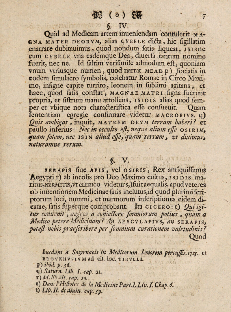 §, IV. Quid ad Medicam artem inueniendam contulerit m a- gna mater deorvm, alias cybele di&a, hic figillatim enarrare dubitauimus* quod nondum fatis liqueat, isisne cum cybele vna eademque Dea, diuerfa tantum nomine fuerit, nec ne. Id faltim verifimile admodum efl, quoniam vnum vtriusque numen, quod narrat me ad p) fodatis in eodem fimulacro fymbolis, colebatur Romae in Circo Maxi¬ mo, infigne capite turrito, leonem in fublimi agitans, et haec, quod fatis conflat , magnae matri figna fuerunt propria, et fiflrum manu attollens, isidis alias quod fem- per et vbique nota charafteriflica ede confueuit. Quam iententiam egregie confirntare videtur macrobivs. q) Quii' ambigat, inquit, matrem devm terram haberi? et paullo inferius: Nec in occulto efl, neque alium ejfe os irim, quam folem, nec isin aliudejfe, quam terram, vt diximus* mturamue rerum. § V< serapis liue apis, vel osiris, Rex antiquiflimus Aegypti rj ab incolis pro Deo Maximo cultus, isidis ma- ritus,H£RMETis,vt clerico videtur s,)fuit aequalis, apud veteres ©b inuentionem Medicinae facis inclutus,id quod plurimi lcri- ptorum loci, nummi, et marmorum infcriptiones eidem di¬ catae, fatis fuperque comprobant Ita cicero : t) Qui igi¬ tur ccnuenit, -aegi’os a conie&ore fomniorum potius > quam a Medico petere Medicinam? An aescvlapivs, an serapis, potejl nobispraefcribere per fomnium curationem valetudinis? Quod husdam a Smyrnaeis in Medicorum honorem pcrcujjis, 172$. et BROVKHVS I V M ad cit. loc. tia VLLt p) ibid. p. j6. ' . q) Satum. Lib. 7. cap. 21. r) id. lib.cit. cap, 20. ®) Idan, P Hifloire de la Medicine PartJ, Liv. l Chap. t) Lib AI. dydiuin. cap. jp.