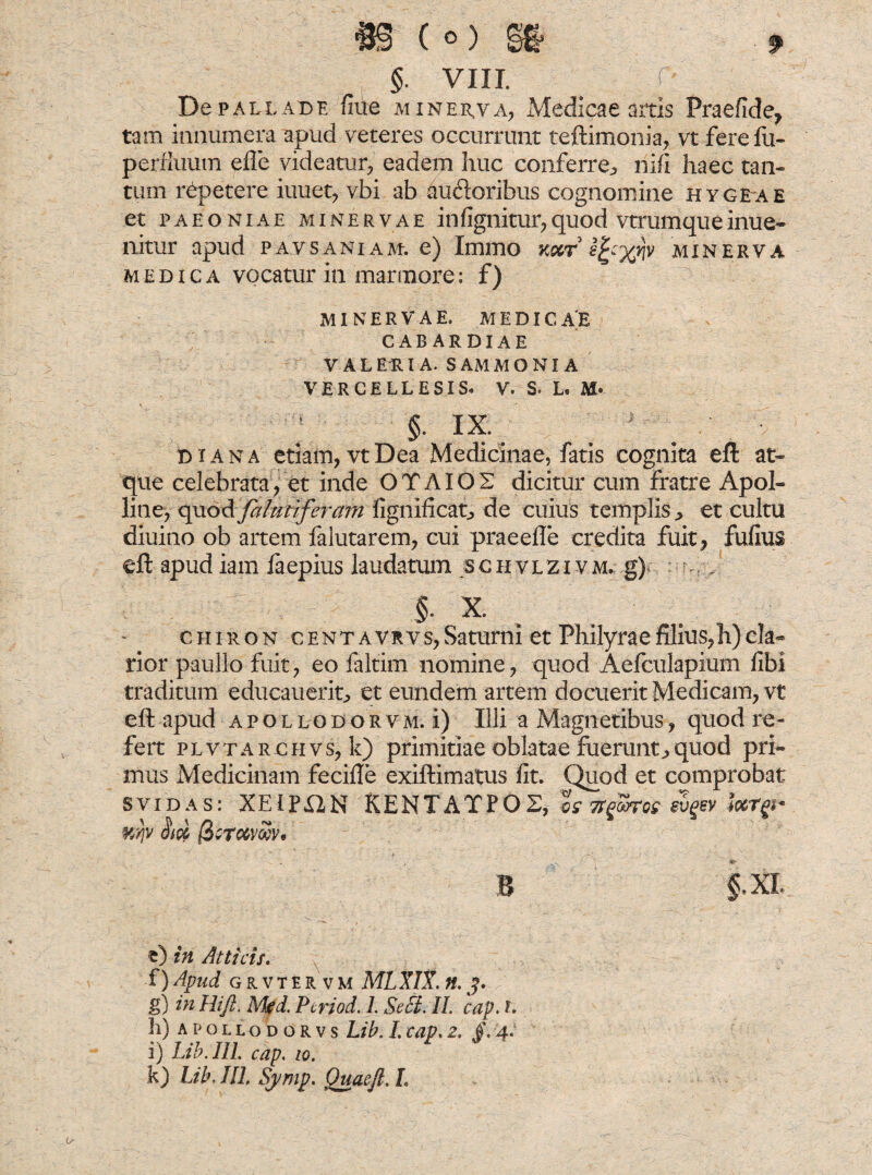 De pallabe flue mineh,va, Medicae artis Praefide, tam innumera apud veteres occurrunt teftimonia, vt ferefu- perfiuum efle videatur, eadem huc conferre^ nili haec tan¬ tum repetere iuuet, vbi ab audoribus cognomine hygeae et paeoniae Minervae infignitur,quod vtrumqueinue- nitur apud pavsaniae e) Immo minerva medica vocatur in marmore: f) MINERVAE. MEDICAE CABARDIAE VALELIA. SAMMONI A VER CE LL E SIS* V. S* L« §. IX. D i a n a etiam, vt Dea Medicinae, fatis cognita efl: at¬ que celebrata, et inde OTAIOS dicitur cum fratre Apol¬ line, quod falutiferam fignificat, de cuius templis., et cultu diuino ob artem falutarem, cui praeefle credita fuit, fufius efl; apud iam faepius laudatum schvlzivm* g) ; . §. X. chiron centavrvs,Saturni et Philyraefiius,h)cla¬ rior paullo fuit, eo faltim nomine, quod Aefculapium fibi traditum educaucrit, et eundem artem docuerit Medicam, vt efl: apud apollodorvm. i) Illi a Magnetibus, quod re¬ fert plvtarchvs, k) primitiae oblatae fuerunt j> quod pri¬ mus Medicinam fecifle exiftimatus fit. Quod et comprobat svidas: XE1PX2N KENTATPOX, %s TtfjjSkti- evgev HiqL |3c-towZv* * . ( 'l B §.XI. O in Atticis. f) Apud GR.VTERVM MLXIX. «. J. g) in Hift. Mfd. Ptriod. L Seci. II. cap. t. h) apollodorvs Lib. I. cap. 2. /. 4. i) Lib.IU. cap 10. k) Lib, JIL Sj/mp. Quaeft. L