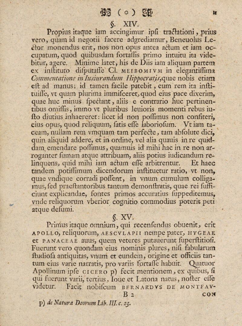 Propius itaque iam accingimur ipfi traflationi, prius vero, quam id negotii facere adgrediamur, Beneuolus Le- £toi‘ monendus erit, nos non opus antea a<fium et iam oc¬ cupatum, quod quibusdam fortaffis primo intuitu ita vide¬ bitur, agere. Minime latet, his de Diis iam aliquam partem ex inftituto difputafle Cl. meibomivm in elegantiffima Commentatione in lusiurandum Uippocratjs7qmc nobis etiam eft ad manus; id tamen facile patebit, eum rem ita infti- tuifle, vt quam plurima immifceret^ quod eius pace dixerim, quae huc minus fpedfant, aliis e contrario huc pertinen¬ tibus omiffis, immo vt pluribus leuioris momenti rebus iu- flo diutius inhaereret: licet id non poffimus non confiteri, eius opus, quod reliquum, fatis effe laboriofiim. Vt iam ta¬ ceam, nullam rem vmquam tam perfede^ tam abfolute dici, quin aliquid addere, et in ordine, vel alia quauis in re quid¬ dam, emendare poffimus, quamuis id mihi hac in re non ar¬ roganter famam atque attribuam, aliis potius indicandum re- linquens, quid mihi iam actum effe arbitrentur. Et haec tandem potiffimum dicendorum inftituetur ratio, vt non, quae vndique corradi poflent, in vnum cumulum colliga¬ mus, fed praefbmtoribus tantum demonftratis, quae rei fuffi- ciunt explicandae, fontes primos accuratius fuppeditemus, vnde reliquorum vberior cognitio commodius poterit peti atque defumi. §. XV. Primus itaque omnium, qui recenfendus obuenit, erit apollo, reliquorum, aescvlapii nempepater^ hygeae et panaceae auus, quem veteres putauerunt fuperftitiofi. Fuerunt vero quondam eius nominis plures, ni (i fabularum ftudiofa antiquitas, vnum et eundem , origine et officiis tan¬ tum eius varie narratis, pro variis fortafle habuit. Qua tuor Apollitium ipfe cicero p) fecit mentionem^ ex quibus, fi qui fuerunt varii, tertius, loue et Latona natus, nolter effe videtur. Facit nobifcum bernardvs de montfav- B 2 c on p) de Natura Deorum Lib. 111. c. zj.