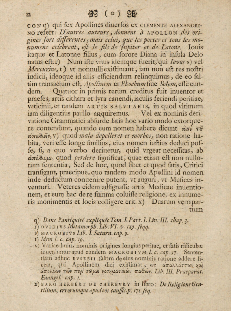 no refert: D' autrcs aut curs, donnent a apollon des ori¬ gines fort differentes ',mais celui, que les poetes et tous les mo- numens celebrent , efl le fils de fupiter et de Latone. Io ais itaque et Latonae filius , cum forore Diana in infula Delo natus eft.r) Num ifte vnus idemque fuerit^ qui Imus s) vel Mercurius> t) vt nonnulli exiflimant, iam non efl res noflri iudicii, ideoque id aliis efficiendum relinquimus, de eo fal- tim transactum efl, Apollinem et Phoebum fiue Solem, effe eun¬ dem. Quatuor in primis rerum creditus fuit inuentor et praefes, artis cithara et lyra canendi, iaculis feriendi peritiae, vaticinii;,et tandem artis salvtaris, in quod vitimum iam diligentius paullo anquiremus. Vel ex nominis deri¬ vatione Grammatici abfurde fatis hoc vario modo extorque¬ re contendunt, quando eum nomen habere dicunt duo r£ corteAm, v) quod mala depelleret et morbos.> non ratione ha- bita, veri effe longe fimilius, eius nomen iuftius deduci pof- fe, fi, a quo verbo deriuetur, quid vrgeat neceffitas^ ab Dt7tcAvfju? quod perdere fignificat, quae etiam efl non nullo¬ rum fententia, Sed de hoc, quod libet et quod fatis, Critici tranfigant, praecipue., quo tandem modo Apollini id nomen inde deducium conuenire putent, vt auguri, vt Mufices in¬ ventori. Veteres eidem adfignafie artis Medicae inuentro- nem, et eum hac de re fiimma coluifie religione, ex innume¬ ris monimentis et locis colligere erit, x) Duarum veropar- r tium q) Dans lianti quite expliquSe Tom. LPart. L Liv. III. chap, j. r) o v i d i v s Metamorph. Lib. VI. v. iSp. fqq> s) macrobivs Lib. I. Satum. cap.g. t) Idem l. c. cap. ip. \) Variae huius hominis origines longius petitae, et fatis ridiculae inueniunturapud eundem macrobi vm L c. cap. /7. Senten¬ tiam adhuc evsebii faltim de eius nominis ratione addere li¬ cear, qui Apollinem dici exiftimat, w: octcxWzttwv >(aj sx,7tcKv(*)v twv 7TSp voGr^ocTixwv ttx&cov. Lib. III. Praeparat. Euangel. cap. 1. x)baro herber t de cherbvrv in libro: De Religione 6en- tilium, errorumque apud eos caujjisp. tyrfeq.