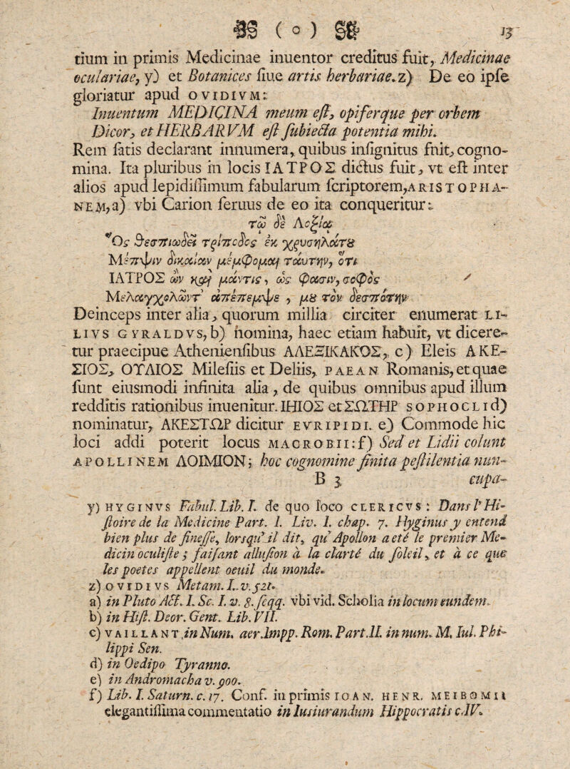 oculariae, y) et Botankes flue artis herbariae.z) De eo ipfe gloriatur apud ovidivm:: Inuentum MEDICINA meum eft, opifer que per orbem Dicor, et HERBAR VM eft fubietta potentia mihi* Rem latis declarant innumeraquibus infignitus fnit^ cogno¬ mina. Ita pluribus in locis IATPOS di&us fuit, vt efl inter alios apudlepidiffimum fabularum fcriptorem,Aristqpha- n e ai, a) vbi Carion feruus de eo ita conqueritur^ rf Accite *Qs &e&7tice(iei rfutc^cg sk ^voyjSccTS MHiKoclc&v (Af(pojj,ocf Totvrqv, ott IATPOS wv r&f /Aocvrig, oog. (pctoiv, aotyog y IvEA&y^Aanf UTtsTts^s , fss rov kcr7totyiv Deinceps inter alia, quorum millia circiter enumerat li- livs GYRALDvs?b) homina, haec etiam habuit, vt diceren¬ tur praecipue Athenienfibus AAEaIKAKOS» c) Eleis AKE- ZI02> OTAIOS Milefiis et Deliis, paean Romanis, et quae lirnt eiusmodi infinita alia , de quibus omnibus apud illum redditis rationibus inuenitur. IHI02 et ZHTHP s o ph o c l i d) nominatur, AKESTHP dicitur evripidl e) Commode hic loci addi poterit locus macrobii:f) Sed et Lidii colunt Apollinem AOIMION; hoc cognomine finita peflilentia nun~ B i cupa~ y) hyginvs tahul Lib. I de quo foco ceericvs : Dans I Hi- fioire de la Medicine Pari. 1. Liv. 1. chap. 7. Hyginus y entend bien plus de finefie^ lars quiit dits qu Apollon a et i le premi er Me- dicin oculi fi e ; faifant allufion d la clarU da foleil% et d ce que les poetes appellent oeuil da monde* z) ovrDi vs Metam. L v. $21» a) in Pluto AcL L Se. I. v. 8-fiqq. vbi vid. Scholia in locum eundem,. b) in Hift. Beor. Gent. Lib. VIL c) vaillant in Num. aer Impp. Rom. Part.lL in num, M, lui Phi¬ lippi Sen. d) in Oedipo Tyranno. e) in Andromacha v. 900. f) Lib. I. Satum.c. /7. Conf. iuprimis io an. h e n r. meibomu degantifliina commentatio in lusiurandum Hippocratis cIV\
