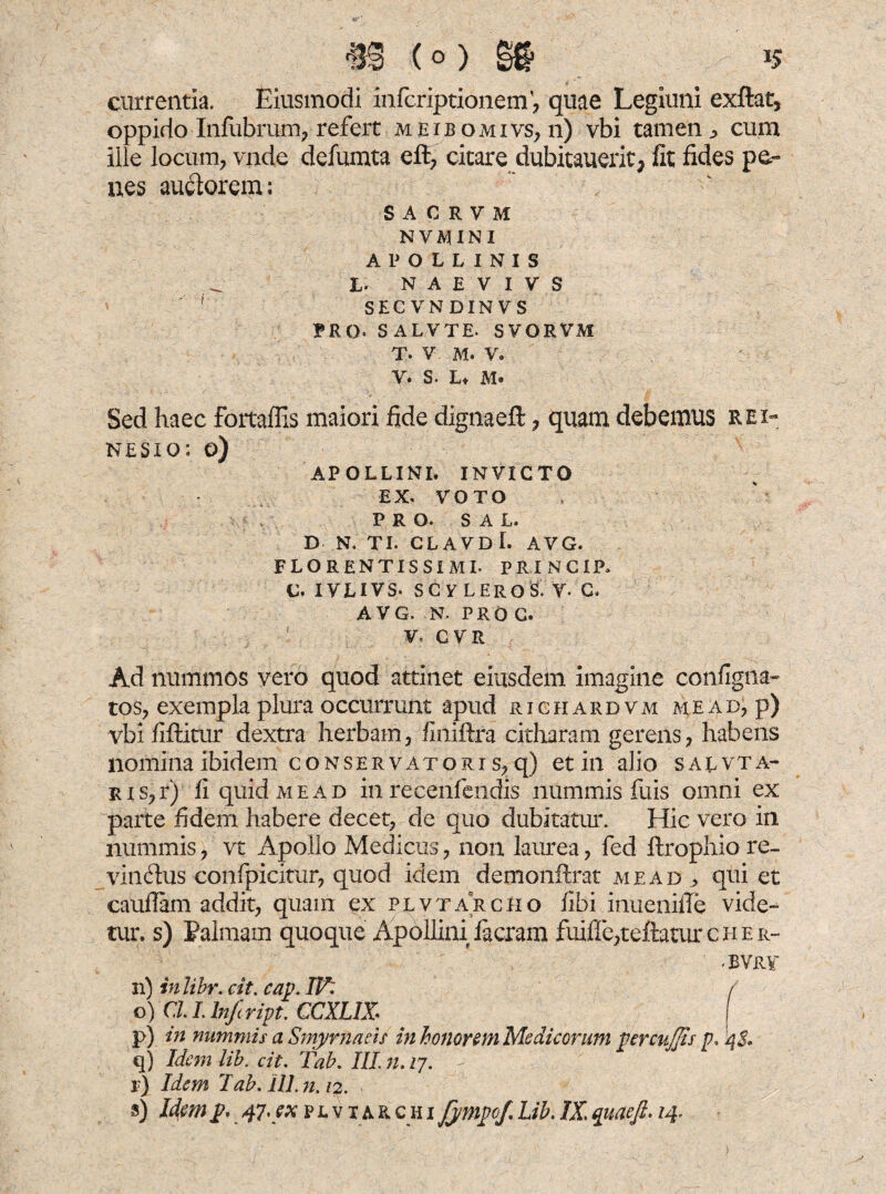 (° ) §$ ^ »5 currentia. Eiusmodi infcriptionem, quae Legluni exftat, oppido Infubrum, refert meibomivs, n) vbi tamen ^ cum ille locum, vade defumta eft, citare dubitauerit^ fit fides pa¬ nes audorem: SACRVM NVMINI APOLLINIS L. N A E V I V S 1 SECVNDINVS TRQ. SALVTE. SVORVM T. V M. V. y. s. L* M- Sed haec fortaffis maiori fide dignaefl; , quam debemus rei- nesio: o) APOLLINI. INVICTO EX. VOTO PRO. SAL. D N. TI. CLAVDl. AVG. florentissime PRINCIP. c. ivlivs* scy leros. y. c» AVG. N. PRO c. V, CVR Ad nummos vero quod attinet eiusdem imagine configna- tos, exempla plura occurrunt apud richardvm me ad, p) vbi fiftitur dextra herbam, finiftra citharam gerens, habens nomina ibidem conservatori s, q) et in alio salvta- Ris,r) fi quid me ad in recenfendis nummis fuis omni ex parte fidem habere decet, de quo dubitatur. Hic vero in nummis, vt Apollo Medicus, non laurea, fed ftrophiore- vinctus confpicitur, quod idem demonftrat me ad., qui et caufiam addit, quam ex plvtarcho fibi inuenifie vide¬ tur. s) Palmam quoque Apollini facram fuifie,teftauircHER- -BVRV n) inlibr. cit. cav. IV: f o) Cl I. Infcript. CCXLIX I p) in nummis a Smyrnaeis in honorem Medicorum percujfis p. 4$* q) Idem lib. cit. Tab. III. n. 27. r) Idem 1ab. ili. n. 12.