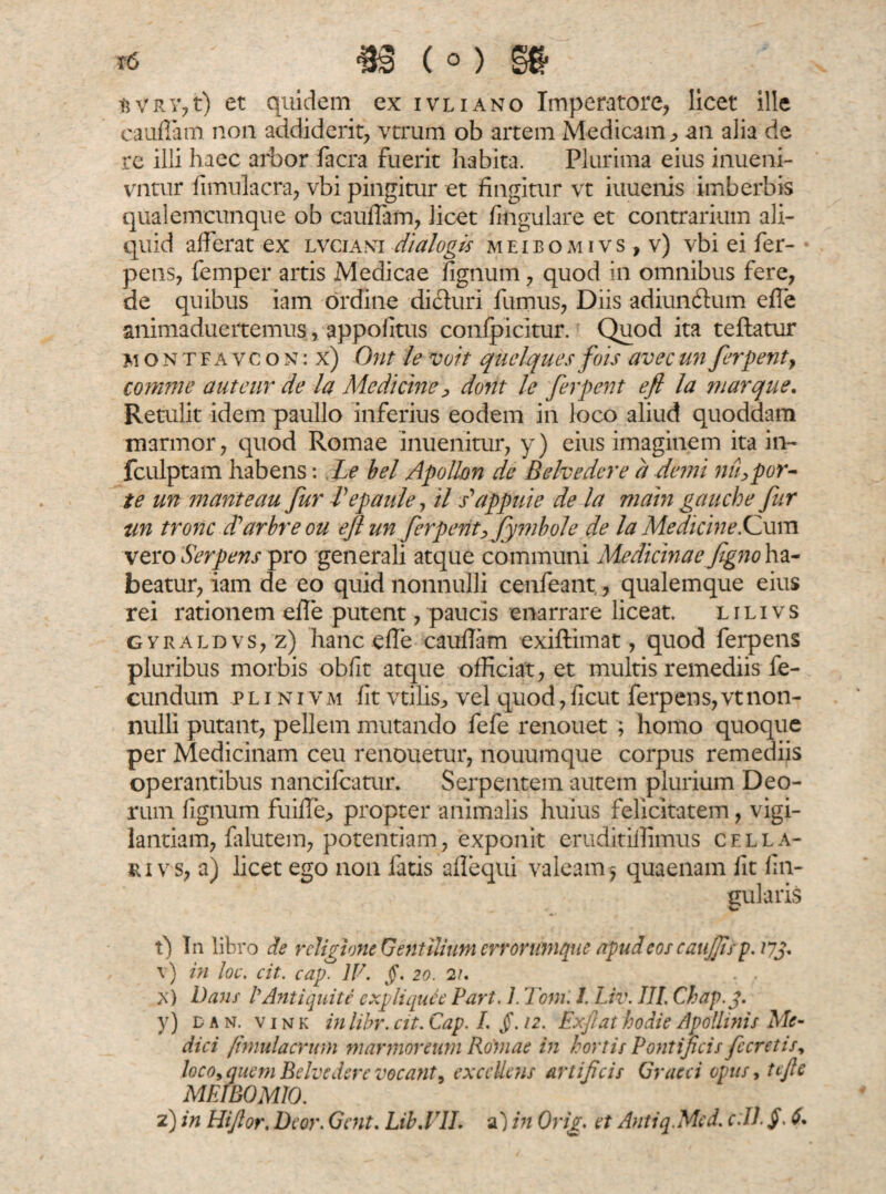 r6 m (°) gg- t5 v r v, t) et quidem ex ivliano Imperatore, licet ille cauilam non addiderit, vtrum ob artem Medicam, an alia de re illi haec arbor facra fuerit habita. Plurima eius inueni- vntur fimulacra, vbi pingitur et fingitur vt iuuenis imberbis qualemcunque ob cauffam, licet lingulare et contrarium ali¬ quid afferat ex lvciant dialogis meibomivs , v) vbi ei fer- pens, femper artis Medicae fignum, quod in omnibus fere, de quibus iam ordine dicturi fumus, Diis adiunftum efle animaduertemus, appofitus confpicitur. Quod ita teftatur montfavcon: x) Ont le voit quclques fois avecun ferpent, comme aut cur de la Medicine, dorit le ferpent efl la marque. Retulit idem paullo inferius eodem in loco aliud quoddam marmor, quod Romae inuenitur, y) eius imaginem ita in- fculptam habens: Le bel Apollon de Belvedere a demi nihpor- te un marite au fur Pepaule, il dappuie de la main gauch e fur un tronc ddarbreou efl un ferpentffymbole de la Medicine iCum vero Serpens pro generali atque communi Medicinae figno\&- beatur, iam de eo quid nonnulli cenfeant,, qualemque eius rei rationem efle putent, paucis enarrare liceat. l i l i v s gyraldvs, z) hanc efle cauflam exiftimat, quod ferpens pluribus morbis obfit atque officiat, et multis remediis fe¬ cundum p l i n i v m fit vtilis, vel quod, ficut ferpens, vt non¬ nulli putant, pellem mutando fefe renouet ; homo quoque per Medicinam ceu renouetur, nouumque corpus remediis operantibus nancifcatur. Serpentem autem plurium Deo¬ rum fignum fuiffe, propter animalis huius felicitatem, vigi¬ lantiam, falutem, potentiam, exponit eruditiflimus cella¬ ri vs, a) licet ego non fatis aflequi valeam^ quaenam fit lin¬ gularis t) In libro de religione Gentilium errorumque apud eos caujfis p. 17fi v) in loc. cit. cap. IV. §. 20. 21. . , x) Dans' P Anti quit e expliqule Part. 1. Toni. I. Liv. III. Chap.fi y) d a n. v 1 n k in libr. cit. Cap. I. j}\ 12. Exftat hodie Apollinis Me¬ dici fimulacrum marmoreum Romae in hortis Pontificis fieretis, loco, quem Belvedere vocant, excelletis artificis Graeci opus, tefie MEIBOMIO.