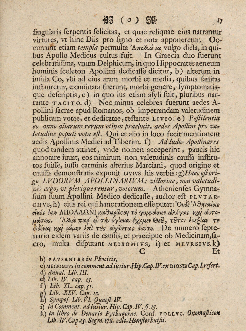 3J§ ( 0 ) ij lingularis ferpentis felicitas, et quae reliquae eius narrantur virtutes, vt hinc Diis pro %no et nota apponeretur. Oc¬ currunt etiam templa permulta 'AvcA® aco vulgo dida, in qui¬ bus Apollo Medicus cultus {fuit. In Graecia duo fuerunt celebratilfima, vnum Delphicum, in quo Hippocrates aeneum hominis fceleton Apollini dedicade dicitur, h) alterum in infula Co, vbi ad eius aram morbi et media, quibus fanitas indauretur, examinata fuerunt, morbi genere, fymptomatis- que defcriptis, c) in quo ius etiam alyli fuit, pluribus nar¬ rante tacito, d) Nec minus celebres fuerunt aedes A- pollini facrae apud Romanos, ob impetrandam valetudinem publicam votae, et dedicatae,reflante livio: e) Veflilentia eo anno aliarum rerum otium praebuit, aedes Apollini pro va¬ letudine populi vota eft. Qui et alio in loco fecit mentionem aedis Apollinis Medici ad Tiberim, f) Aci ludos Apollinares quod tandem attinet, vnde nomen acceperint, paucis hic annotare iuuat, eos nimirum non valetudinis cauda inditu¬ ros fuide, iudu carminis alterius Marciani, quod origine et caudis demondratis exponit livivs his verbis :g)HaeceJl ori¬ go LVDORVM APOLLINARIVM: vi&oriae, non valetudi¬ nis ergo, vt plerique rentur, votorum. Athenienfes Gymna¬ dum fuum Apollini Medico dedicade, auctor ed plvtar- c h v s, h) eius rei qui hanc rationem ede putat: ’(We 'ABvjvcdoig &kos A UOAASimm^Sdotf ro yvfAvcccnov uAoyccg r&j ccvtc« pccToos. 'A?Aco Ttoi^ $v ty\v vyletoov e^optev ©ri?, rSrov eve^icov rs iiSovoij ti&f Qoo(j.‘f\v Jtt; t&s ccymrccg goqvto. De numero fepte- nario eidem variis de caudis, et praecipue ob Medicinam,fa- cro, multa difputant meibomivs, i) et mevrsivs.Ic) C Et b) pavsanias in Phocicit, c) meibomivs in comment.adiufiur.Hip.CapJV.ex dionis Cap.I.refert. d) Annal. Lib. III. e) Lib. IV. cap. 2f. f) Lib. XL. cap.fi. g) Lib. XXV. Cap. 12. h) Sympof Lib. VI. Quaeft. IV. i) in Comment. adiusiur. Hiv. Cdp. IV. Jd /f. k) in libro de Denario Pythagorae. Conf. polevc. OtlOfHaJlicoH