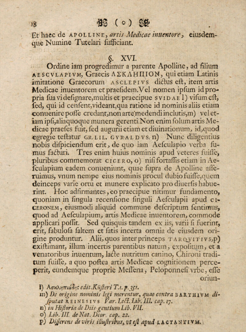 Et haec de a p o l l t n e , artis Medicae innent ore , eiusdem- que Numine Tutelari fufficiant. §. XVI. Ordine iam progredimur a parente Apolline , ad filium aescvlapivm, Graecis A 2K A H n IO N, qui etiam Latinis imitatione Graecorum asclepivs diftus eft, item artis Medicae inuentorem et praefidem.Vel nomen ipfum id pro¬ pria fua vi defignare,multis et praecipue svidae 1) vifumeft, fed, qui id cenfentyvideant,qua ratione id nominis aliis etiam conuenirepofle credant,non arte medendi inclutis,m) vel et¬ iam ipli,aliaquoque munera gerenti.Non enim folum artis Me¬ dicae praefes fuit, fed augurii etiam et diuinationum, id, quod egregie teftatur gr.lil. gyraldvs.ii) Nunc diligentius nobis difpiciendum erit, de quo iam Aefculapio verba fu¬ mus fafturi. Tres enim huius nominis apud veteres fuifle, pluribus commemorat c i c e r o, o) nifi fortaffis etiam in Ae- fculapium eadem conueniunt, quae fupra de Apolline afle- ruimus, vnum nempe eius nominis procul dubio fuifle,quem deinceps varie ortu et munere explicato pro diuerfis habue¬ rint. Hoc adfirmantes, eo praecipue nitimur fundamento, quoniam in fingula recenfione finguli Aefculapii apud c n» ceronem, eiusmodi aliquid commune deferiptum fentimus, quod ad Aefculapium, artis Medicae inuentorem, commode applicari poffit. Sed quisquis tandem ex iis, varii fi fuerint, erit, fabulofa faltem et fatis incerta omnia de eiusdem ori¬ gine produntur. Alii, quos inter princeps t a r qv it i v s,p) exiftimant, illum incertis parentibus natum, expolitum, et a venatoribus inuentum, lacie nutritum canino, Chironi tradi¬ tum fuifle, a quo poflea artis Medicae cognitionem perce¬ perit, eundemque proprie Meflena, Peloponnefi vrbe, efle oriun- 1) AffiikvjfftxStf edit.Kufteri T.t. p.gpt. in) De origine nominis legi merentur, quae contra BARTHivm di- /putat r e i n e s i v s Far. Left. Lib. 111. cap. ly. n) in Hiftoria de Diis gentium Lib. VII. o) Lib. III. de Nat. Dcor. cap. 22. p) DiJJerens de viris illujlribuf, vt ejl apud jlACTANXIvm.