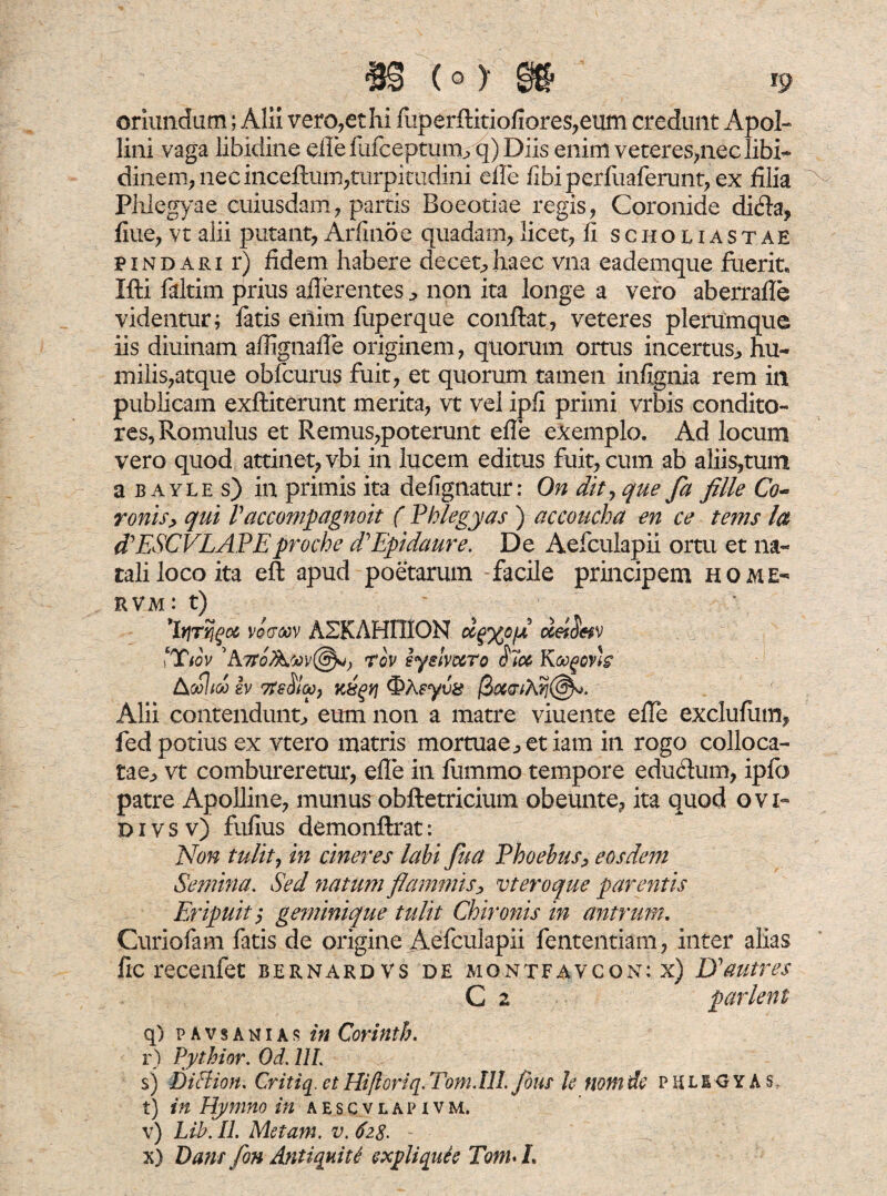 oriundum; Alii vero,et hi fitperftitiofiores,eum credunt Apol¬ lini vaga libidine efle lufceptum/q) Diis enim veteres,nec libi¬ dinem, nec inceftum,turpitudini effe fibiperfuaferunt,ex filia Phlegyae cuiusdam, partis Boeotiae regis, Coronide ditfla, fiue, vt alii putant, Arfinoe quadam, licet, fi schouastae pindari r) fidem habere decet,haec vna eademque fuerit, Ifti faltim prius afferentes non ita longe a vero aberrafle videntur; fatis eilim fuperque conflat, veteres plerumque iis diuinam aflignaffe originem, quorum ortus incertus,, hu¬ milis,atque obfcurus fuit, et quorum tamen infignia rem ili publicam exfliterunt merita, vt vel ipfi primi vrbis condito¬ res, Romulus et Remus,poterunt efie exemplo. Ad locum vero quod attinet, vbi in lucem editus fuit, cum ab aliis,tum a b ayle s) in primis ita defignatur: On dity que fa fille Co~ ronis> qui V accompagnoit ( Phlegyas ) accoucha en ce tems la (PESCVLAPEproche dPEpidaure. De Aefculapii ortu et na¬ tali loco ita eft apud poetarum facile principem home- rvm: t) 'bjTijgoc voercov ASKAHniON dgwiA deiiWv ‘Ttov ’Atrov iyelvuto Koogovh kcolteo ev 7?e$Ia)9 K&gyj ®Xsyv& $06<ri?dj(§^. Alii contenduntj eum non a matre viuente effe exclufum, fedpotius ex vtero matris mortuae^etiam in rogo colloca¬ tae^ vt combureretur, effe in fiimmo tempore educlum, ipfo patre Apolline, munus obftetricium obeunt e, ita quod ovi- d i v s v) fufius demonftrat: Non tulit, in cineres labi fua Phoebus, eosdem Semina. Sed natum flammis, vt eroque parentis Eripuit ; geminique tulit Chironis in antrum. Curiofam fatis de origine Aefculapii fententiam, inter alias fic recenfet bernardvs de mqntfavcon: x) Uautres C z parient q) pavsanias in Corinth. r) Pythior. Od. 11L sj Diffion. Critiq. et Hiftoriq.Tom.Ill. flous U noni de p HLIO Y A s. t) in Hymno in aescvlapivm. v) Lib. II. Metam, v. 6i%. x) Dant fon Antiqnitl expliqule TonuL