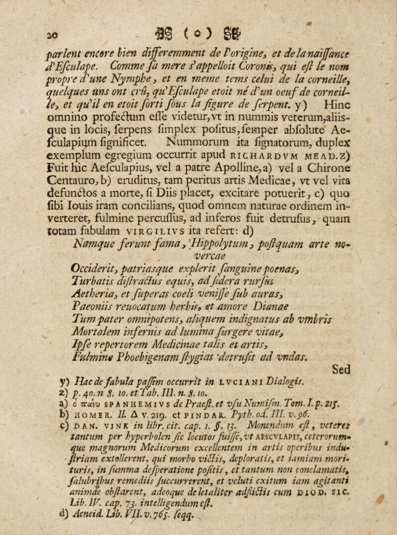 - m <o m parient encore lien differemment de Vorigine, et delanaijfance ddEfculape. Comme fa mere s^appelloit Coronis, qui efl le nom propre d'une Nymphe , et en merne tems celui de la corne ille f quelques nns ont cru, qidEfculape etoit ne dhm oeuf de corneti- le> et qidil en etoit [orti fous la figure de ferpenu y) Hinc omnino profeftum efle videtur, vt in nummis veterum,aliis¬ que in locis, ferpens fimplex politus, femper abfolute A e- fculapium fignificet. Nummorum ita lignatorum, duplex exemplum egregium occurrit apud richardvm mead.z) Fuit hic Aefculapius, vel a patre Apolline, a) vel a Chirone Centauro^ b) eruditus, tam peritus artis Medicae, vt vel vita defunftos a morte, fi Diis placet, excitare potuerit, c) quo fibi Iouis iram concilians, quod omnem naturae ordinem in¬ verteret, fulmine percufiiis, ad inferos fuit detrufus, quam totam fabulam virgilivs ita refert: d) Namque ferunt fama, [Hippolytum , poftquam arte no- vercae Occiderit, patriasque expier it [anguine poenas. Turbatis diflraclus equis, adfidera rurjns Aetheria, et fuperas coeli venijfe fub auras, Paeoniis reuocatum herbis, et amore Dianae Tum pater omnipotens, aliquem indignatus ab vmlris Mortalem infernis ad lumina [urgere vitae, Ipfe repertorem Medicinae talis et artis. Fulmine Phoebigenam flygias 'detruft ad vndas. Sed y) Haede fabula pajfim occurrit in lv-ciani Dialogis. ' z) p. 40. n 8. io. etTab, III. n. 8.10. a) 0 irclvu spanhemivs de Prae fi. et vfu Euntifm. Tcm. L p. 21 f. b) homer. 11. A v.219. et pindar. Pyth.od. III. v.96. c) d an. vi nk in libr.cit. cap. 1. §. 13. Monendum e fi, veteres tantum per hyperbolen fic locutos fuijje, vt aescvlapii, ceterorum• que magnorum Medicorum excellentem in artis operibus indu- firiam extollerent, qui morbo viciis, deploratis, et iamiam mori¬ turis, in fumma defperationc pofitis, et tantum non conclamatis, falubribus remediis fuccurrerent, et veluti exitum iam agitanti animae obflarent, a deo que de letaliter adjlidiis cum di qd. sic. Lib. IV. cap. 73. intclligendiim efl.