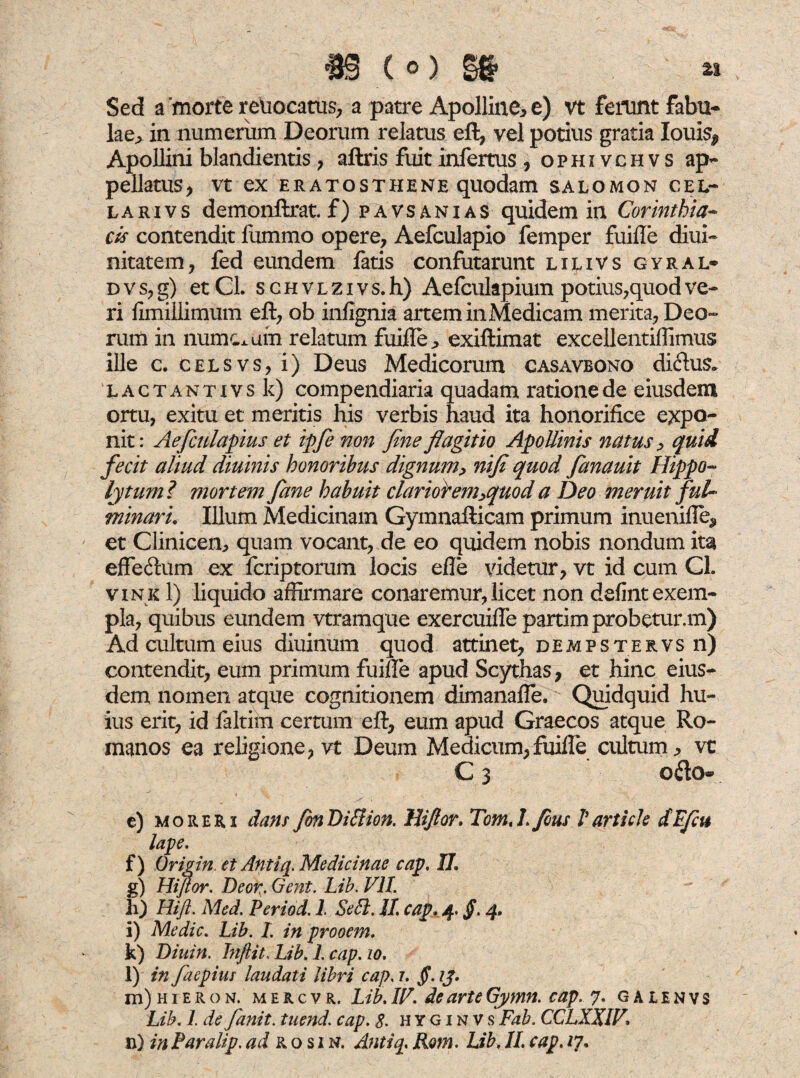 z% Sed a morte reuocatus, a patre Apolline* e) vt ferunt fabu¬ lae* in numerum Deorum relatus eft, vel potius gratia Iouis^ Apollini blandientis * aftris fuit infertus , ophivchvs ap¬ pellatus, Vt ex ERATOSTHENE quodam SALOMON CEL¬ LA RIV s demonftrat. f) pavsanias quidem in Corinthia- cis contendit fummo opere, Aefculapio femper fuifle diui- nitatem, fed eundem fatis confutarunt lilivs gyral- d v s, g) et CL s c h v l z i v s. h) Aefculapium potius,quod ve¬ ri fimillimum eft, ob infignia artem inMedicam merita, Deo¬ rum in numcxum relatum fuifle* exiftimat excellentiffimus ille c. celsvs, i) Deus Medicorum casavbono diftus. l a c t a n t x v s k) compendiaria quadam ratione de eiusdem ortu, exitu et meritis his verbis haud ita honorifice expo¬ nit: Aefculapius et ipfe non fine flagitio Apollinis natus , quid fecit aliud diuinis honoribus dignum, nifi quod fanauit Hippo¬ lytum? mortem fane habuit clarior em,quod a Deo meruit fui* minari, Illum Medicinam Gymnafticam primum inuenifle, et Clinicen* quam vocant, de eo quidem nobis nondum ita effe&um ex fcriptorum locis efle videtur, vt id cum Cl. vink 1) liquido affirmare conaremur, licet non defint exem¬ pla, quibus eundem vtramque exercuiflepartimprobetur.m) Ad cultum eius diuinum quod attinet, deaipstervs n) contendit, eum primum fuifle apud Scythas, et hinc eius¬ dem nomen atque cognitionem dimanafle. Quidquid hu¬ ius erit, id faltim certum eft, eum apud Graecos atque Ro¬ manos ea religione, vt Deum Medicum, fuifle cultum* vt c3 oao« ^ < ■- - e) moreri dans fon Biltion. Jliftor, Tom, I.fous V arti cie dtfcu lape. f) Origin. et Antiq, Medicinae cap, II, g) Hiflor. Beor. Gent. Lib. VII. h) Hift. Med. Period. I Sebi. II. cap, 4. §. 4, i) Medie. Lib. L in prooem. k) Biuin. Jnfiit, Lib. 1. cap. 10. l) in faepius laudati libri cap. 1. §. 2J. m) h 1 e r o n. m e r c v r. Lib. IV. de arte Gymn. cap. 7. galenvs Lib. L de fanit. tuend. cap. S. hyginvs Fab. CCLXXIV,