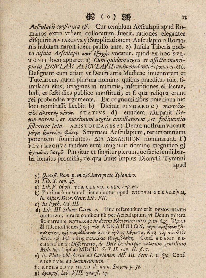 Aefculapii confiituta efl. Cur templum Aefculapii apud Ro¬ manos extra vrbem collocatum fuerit, rationes, eleganter difquirit PLYTARCHvs.y) Supplicationem Aefculapio a Roma* nis habitam narrat idem paullo ante, z) Jnfula Tiberis poft- ea infula Aefculapii xccr epoyfj vocatur, quod ex hoc s ve- tonii loco apparet: a) Cum quidam aegra et a fecla manci¬ pia m INSVLAM AESCVL APII taedio medendi exponeret,>etc. Defignant eum etiam vt Deum artis Medicae inuentorem et Tutelarem, quam plurima nomina,, quibus praeditus fuit, fi- inulacra eius, imagines in nummis, infcriptiones ei facrae, ludi, et fefti dies publice conftituti, et fi qua reliqua erunt rei probandae argumenta. Ex cognominibus praecipua hic loci nominafle licebit, b) Dicitur pindaroc) TtttvrcSct* ito»') ccAsKrrjf vxaw. stativs d) eundem vfurpauit De¬ um mitem , et maximum aegris auxiliatorem , et feflinantia fifl entem fata, aristophanesc) Deum noftrum vocauic fxsyx fyotoTcrt (pdvcff. Smyrnaei Aefculapium, rerum omnium * potentem fomniantes, AIA ASKAHm^N nominarunt, f) plvtarchvs tandem eum infigniuit nomine magnifico g) e/Aovos lurgosv. Pingitur et fingitur plerumque facie fenili,bar¬ ba longius promifia, de .qua lufus impius Dionyfii Tyranni apud y) Qgaefl. Rom.p. m.28$dnterprete Xylandro. z) Lib. X. cap. 47. a) Lib. V. invit. tib. cla vd. c a e $. cap.2f. b) Plurimahuiusmodi inueniuntur apud lilivM GYRAld vm, in hiflor.Deor.Gent.Ub. VII. c) in Pyth. Od. 111. d) Lib\ III. Siluar. Carm. 4. Huc referendum erit Demosthenem oratorem, iurare confueuifle per Aefculapium, vt Deum mitem fic narrante pjlvtarcho in decem Rhetorum vitis p. m. 84S. Se (Demoilhenes) rov A 2 K A H FI IO N, it§o7rosfo^vvtav I‘A- GtikrrttoVi >04 cr&gsSslxvvev ocvrov Xeyovroc, divctf yxg rov &sov r/TTicv. '<fj\ iiri tItm TCoKKoixiq i-§’0fiV@y}G‘$‘y}. Conf. ADAMr RE- chenberg:Dijfertatio,de Diis Deabusque veterum gentilium Milickij. Lipfiae MDC1C. Seci.II. cap. II §.y. t) in Pluto, vbi chorus ad Carionem Aci. 111. Scen, I v. djp. Conf. b 1 s e t v m ad locum eundem. f) richardvs m e a d de num. Smyrn.p< SZ'