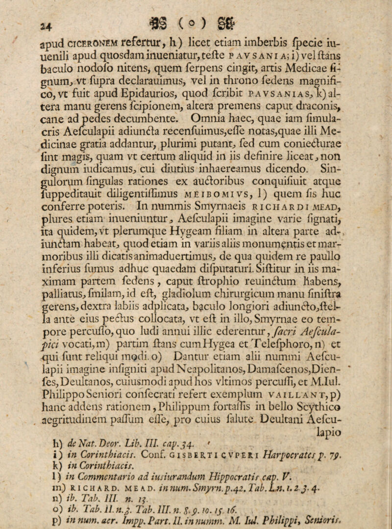 apud Ciceronem refertur, h) licet etiam imberbis fpecie iu- uenili apud quosdam inueniatur, tefle p av s ani a; i) vel flans baculo nodofo nitens, quem ferpens cingit, artis Medicae fi- gnum, vt fupra declarauimus, vel in throno fedens magnifi¬ co, vt fuit apud Epidaurios, quod fcribit pavsani as, Inal¬ tera manu gerens fcipionem, altera premens caput draconis, cane ad pedes decumbente. Omnia haec, quae iam fimula- cris Aefculapii adiunfta recenfuimus,efle notas,quae illi Me¬ dicinae gratia addantur, plurimi putant, fed cum coniedurae fint magis, quam vt certum aliquid in iis definire liceat, non dignum iudicamus, cui diutius inhaereamus dicendo. Sin¬ gulorum lingulas rationes ex ausioribus conquifiuit atque fuppeditauit diligentiffimus me ibo mi vs, 1) quem fis huc conferre poteris. In nummis Smyrnaeis richardi mead, plures etiam inueniuntur, Aefculapii imagine varie fignati, ita quidem, vt plerumque Hygeam filiam in altera parte ad- iunftam habeat, quod etiam in variis aliis monumentis et mar¬ moribus illi dicatis animaduertimus, de qua quidem re paullo inferius fumus adhuc quaedam difputaturi. Siflitur in iis ma¬ ximam partem fedens, caput flrophio reuindhim Habens, palliatus, fmilam, id efl, gladiolum chirurgicum manu finiflra gerens, dextra labiis adplicata, baculo longiori adiun6lo,flel- la ante eius pe cius collocata, vt efl in illo, Smyrnae eo tem¬ pore percuffo,quo ludi annui illic ederentur, /acri Aefcu/a- fici vocati, m) partim flans cum Hygea et Telefphoro,n) et •qui funt reliqui modi.o) Dantur etiam alii nummi Aefcu¬ lapii imagine infigniti apud Neapolitanos, Damafcenos,Dien- fes,Deultanos, cuiusmodi apud hos vltimos perculli, et M.Iul. Philippo Seniori confecrati refert exemplum vaillant,p) hanc addens rationem, Philippum fortaflis in bello Scythico aegritudinem paflum efTe, pro cuius falute Deultani Aefcu- lapio h) de Nat.Deor. Lib. III. cap.34. f i) in Corinthiacis. Conf. gisber,ti cvperi Harpocrates p. 79, k) in Corinthiacis. l) in Commentario ad iusiurandum Hippocratis cap. V. in) uchard. mead. in num. Smyrn.p.42. Tab. Ln. 1.2 J- 4. n) ib. Tab. III. n. 1?. o) ib. Tab. 11 n.j. Tab. III. n. S.y. 10. ijr nf. p) in num. aer. Impp.Tart.il. in numm. M. Iui. Philippi, Senioris.