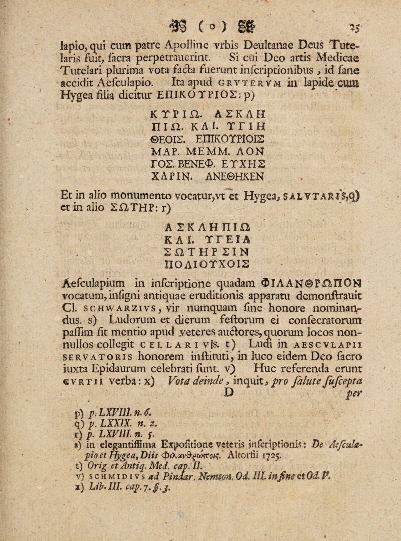 m (°) st lapio, qui cum patre Apolline vrbis Deultanae Deus Tute» laris fuit, facra perpetrauerint. Si cui Deo artis Medicae Tutelari plurima vota fa£la fuerunt infcriptionibus „ id fane accidit Aefculapio. Ita apud grvtervm in lapide cum Hygea filia dicitur EIIIKO T PIO2: p) KTPm. ASKAH nm. KAI. TTIH ©EOIS. EUIKOTPIOIS MAP. MEMM. AON EOS. BENEO. ETXH2 XAPIN. ANE©HKEN Et in alio monumento vocatur,vt et Hygea,* sal Y TARIS,q) et in alio 2HTHP: r) AHAHnm K A I. TTEIA 212 T HP SIN nOAIOTXOIS Aefculapium in infcriptioiie quadam #IAAN©F£2HON vocatum, infigni antiquae eruditionis apparatu demonftrauit Cl. schwarzivs , vir numquam fine honore nominaiv dus. s) Ludorum et dierum feftorum ei confecratorum paflim fit mentio apud veteres auftores, quorum locos non» nullos collegit cellari v|s. t) Ludi in aesc v lapi i servatoris honorem inftituti, in luco eidem Deo lacro iuxta Epidaurum celebrati funt. v) Huc referenda erunt €Vrtix verba: x) Vota deinde> inquit^ pro falute fufcepta D per p) p-LWIll. n. 6. q) p.LXXlX. n. 2. r) p. LXVllL n, f. i) in elegantiffima Expolitione veteris mferiptionis: De Aefcuh• pio et Hygea, Diis Altorfii 1725. t) Orig et Antiq. Med. cap. IL v) schmidivs ad P indar. Nerncon. Od. III. infine et Od. K
