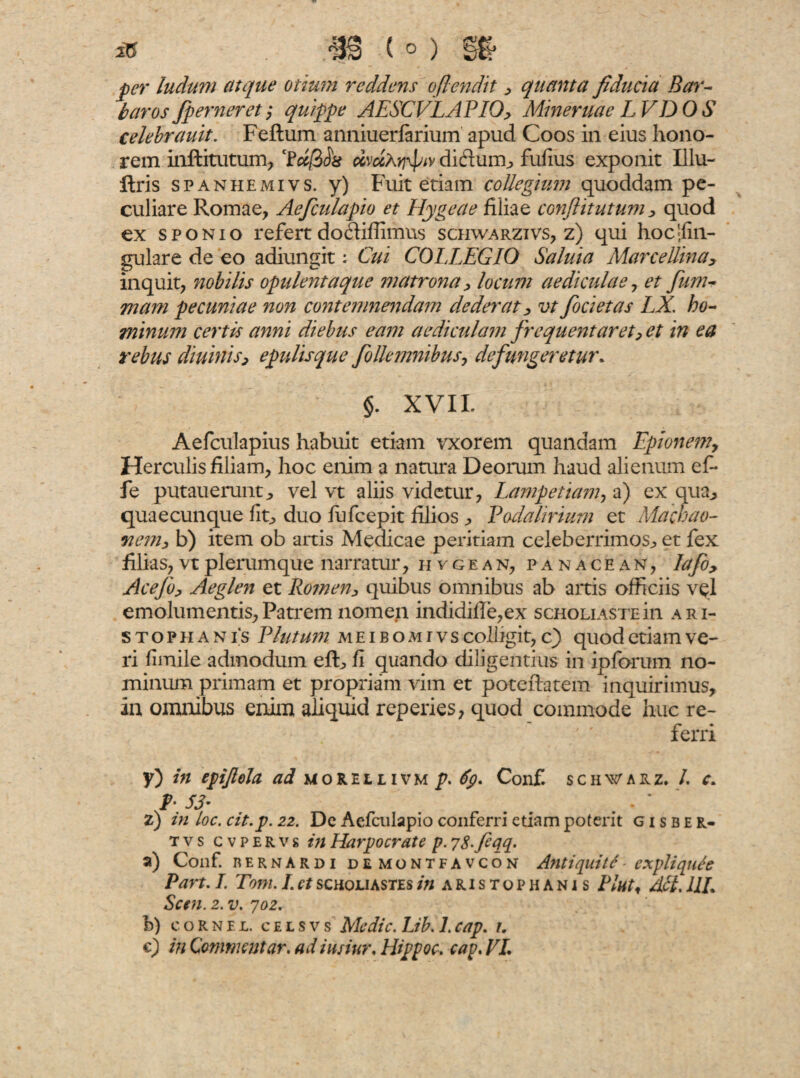 per ludum atque otium reddens oflendit , quanta fiducia Bar¬ baros /perneret; quippe AESCVLAPIO, Mineruae LVDOS celebrauit. Feftum anniuerfarium apud Coos in eius hono¬ rem inftitutum, ccvccXrj^v diftuiib fufius exponit Illu- llris spanhemivs. y) Fuit etiam collegium quoddam pe¬ culiare Romae, Aefculapio et Hygeae filiae conftitutum, quod ex sponio refert doififfimus schwarzivs, z) qui hoc|fin- gulare de eo adiungit: Cui COLLEGIO Saluia Mare elima, inquit, nobilis opulentaque matrona, locum aediculae, et jiim- mam pecuniae non contemnendam dederat, vt focietas LX. ho¬ minum certis anni diebus eam aediculam frequentaret, et in ea rebus diurnis, epulisque follemnibus, defungeretur* §. XVII. Aefculapius habuit etiam vxorem quandam Epionem, Herculis filiam, hoc enim a natura Deorum haud alienum ef- fe putaueruntj vel vt aliis videtur, Lampetiam, a) ex qua,, quaecunque fit, duo fufeepit filios , Podalirium et Machao¬ nem, b) item ob artis Medicae peritiam celeberrimos., et fex filias, vt plerumque narratur, hvgean, pa n ace an, lafo, Acefo, Aeglen et Romen, quibus omnibus ab artis officiis vel emolumentis, Patrem nomen indidifle,ex scholiaste in Ari¬ stophanis Plutum m e i b o m i v s colligit, c) quod etiam ve¬ ri fnnile admodum effi fi quando diligentius in ipforum no¬ minum primam et propriam vim et potefiatem inquirimus, in omnibus enim aliquid reperies, quod commode huc re¬ ferri y) in epijlola ad morellivm p. Conf. schwarz, /. c. b 53’ z) m loc. cit.p. 22. De Aefculapio conferri etiam poterit g i s b e r- t v s c v p e R v s in Harpocrate p. 78feqq. a) Conf. rernardi de montfavcon Antiquitl - expliqul'e Part. I. Tom. I.ctscholiastesin aristophani s Plnt, Alt, IIL Scm. 2. v. 702. b) cornei, celsvs Medie. Lib. 1.cap. 1. c) in Commentar, ad iusiur. Hippoc. cap. VL